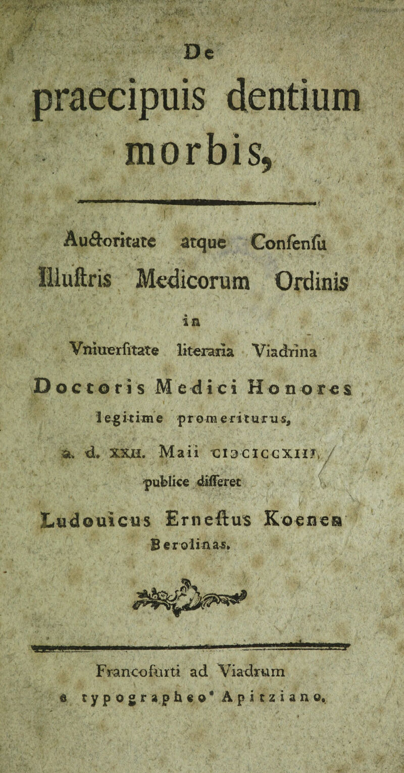 fi$., .; >y’(/' ’•■??.; • •■, *^ . ■>. t' s , ;v; De y-f - '.‘i;.\ \ ‘ praecipuis dentium morbis, JW i ,1 |j< Au&oritate atque Confenfu Illuftris Medicorum Ordinis in VniuTerfitate literaila Viadrma Doctoris Medici Honores i egitim e prora erit urus, 4. ma. Maii CI3CIGCXII?, publice differet Ludouicus Ernefius Koenen B er oli na-s* Francofiirti ad Viadrum e typogra.ph«o*Apitziano,