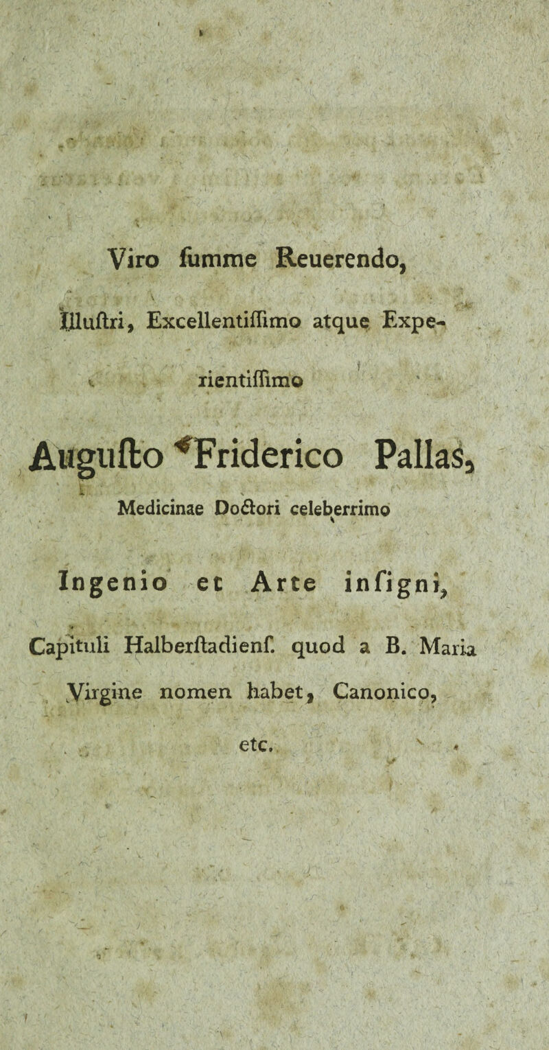 Viro fumme Reuerendo, llluftri, Excellentiffimo atque Expe¬ te rientiflimo Atfgtifto ^Friderico Pallas, Medicinae Do&ori celeberrimo Ingenio et Arte infigni. Capituli Halberftadienf. quod a B. Maria Yixgkie nomen habet, Canonico, etc. N