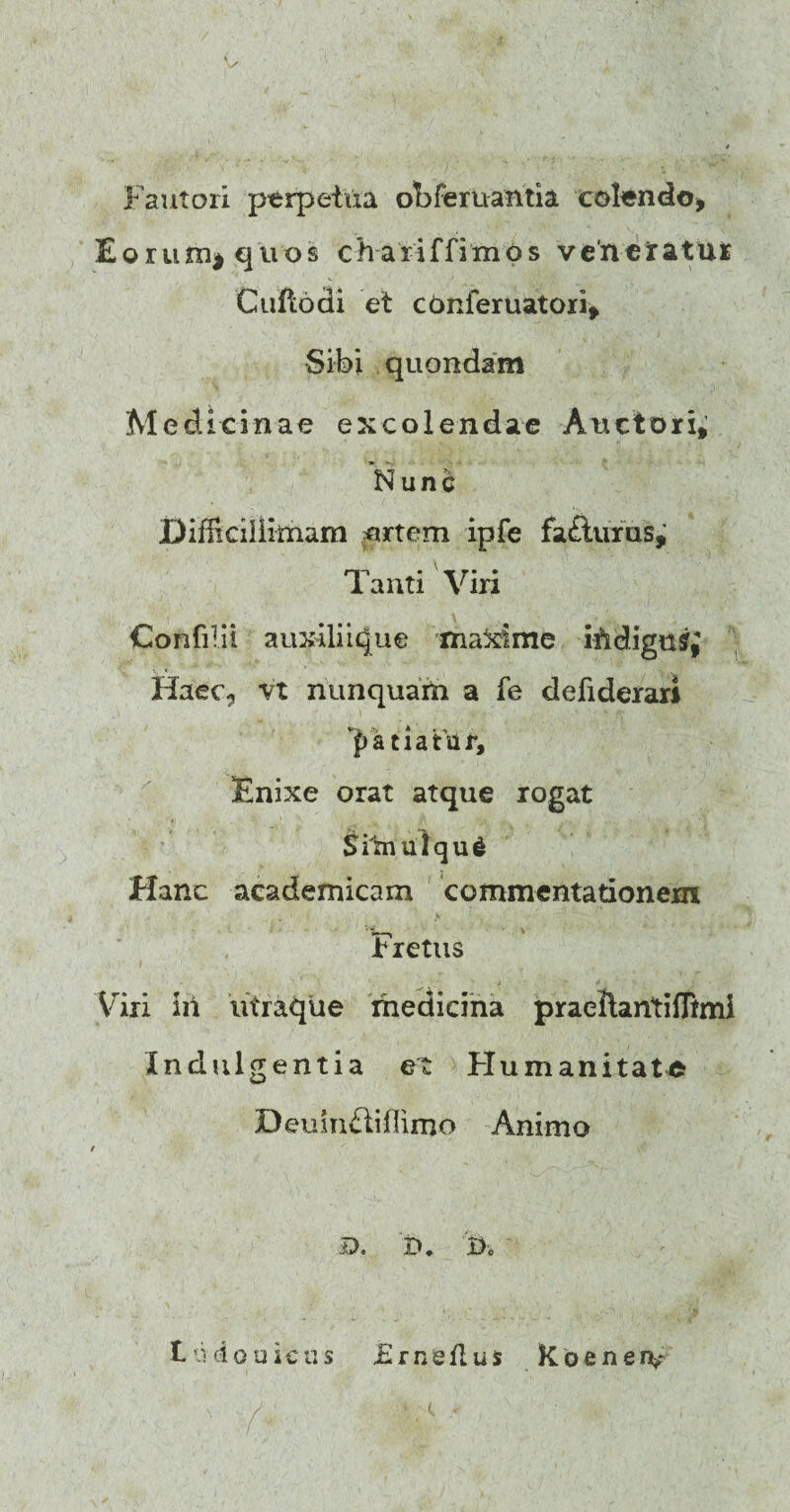 Fautori perpetua obferuantia colendo* Eoruni| quos chariffimos venetatur Cuftodi et cbnferuatori* Sibi quondam Medicinae excolendae Anciori* Nunc Difficillimam nrtem ipfe fa£turus. Tanti Viri Confilii auxiliique maXime iftdigusq Haec,, vt nunquam a fe defiderar* patiatur. Enixe orat atque rogat Srtnulqud Hanc academicam commentationem Fretus Viri iii iitraque medicina praellantiffimi Indulgentia ex Humanitate Deuinftiffimo Animo f ■ • , < D. D, 'j>. t: ci o u i c n s £ medus Koenerv