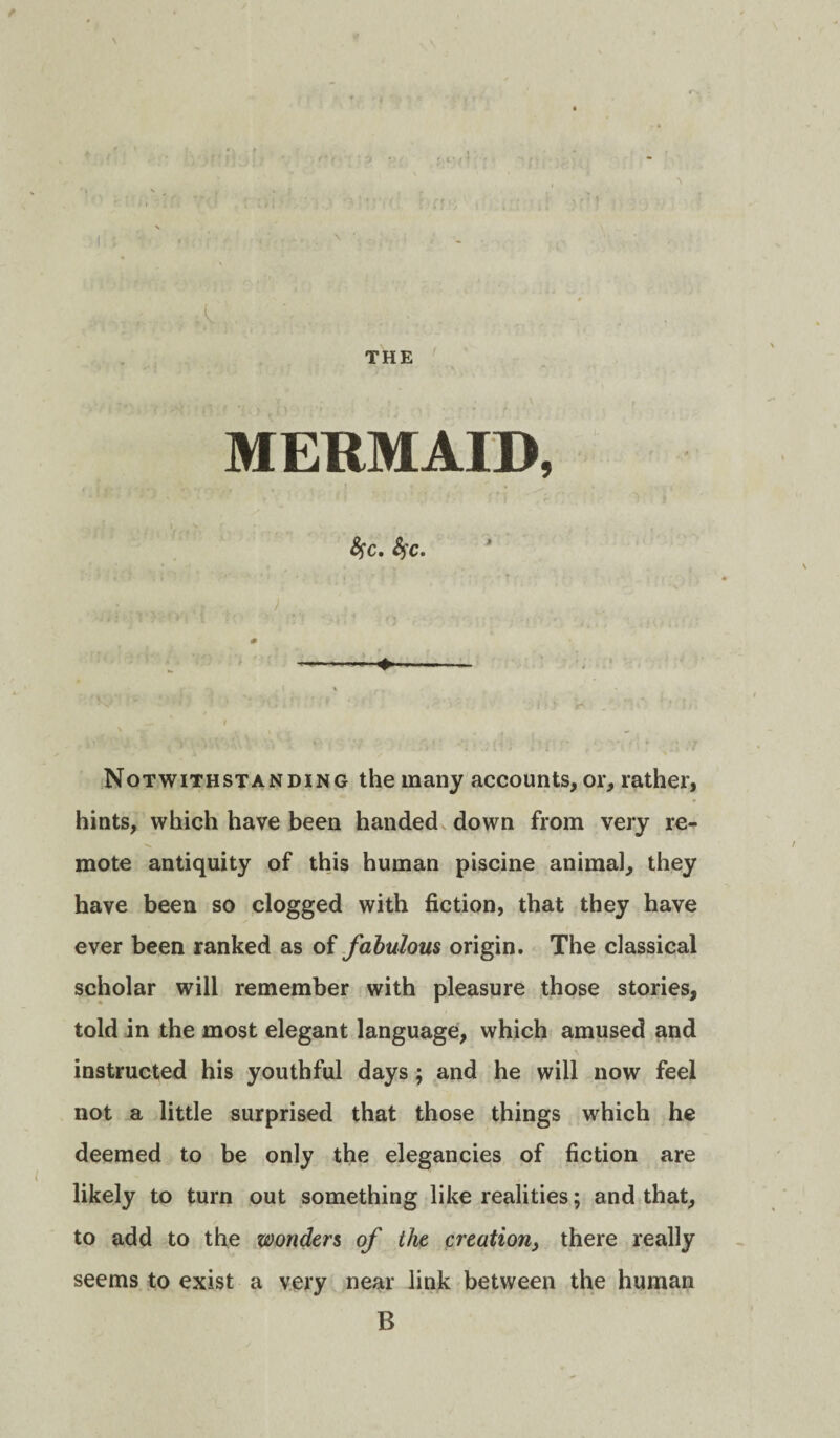 ' i-' THE MERMAID, fyc. fyc. Notwithstanding the many accounts, or, rather, hints, which have been handed down from very re¬ mote antiquity of this human piscine animal, they have been so clogged with fiction, that they have ever been ranked as of fabulous origin. The classical scholar will remember with pleasure those stories, told in the most elegant language, which amused and instructed his youthful days; and he will now feel not a little surprised that those things which he deemed to be only the elegancies of fiction are likely to turn out something like realities; and that, to add to the wonders of the creation, there really seems to exist a very near link between the human B