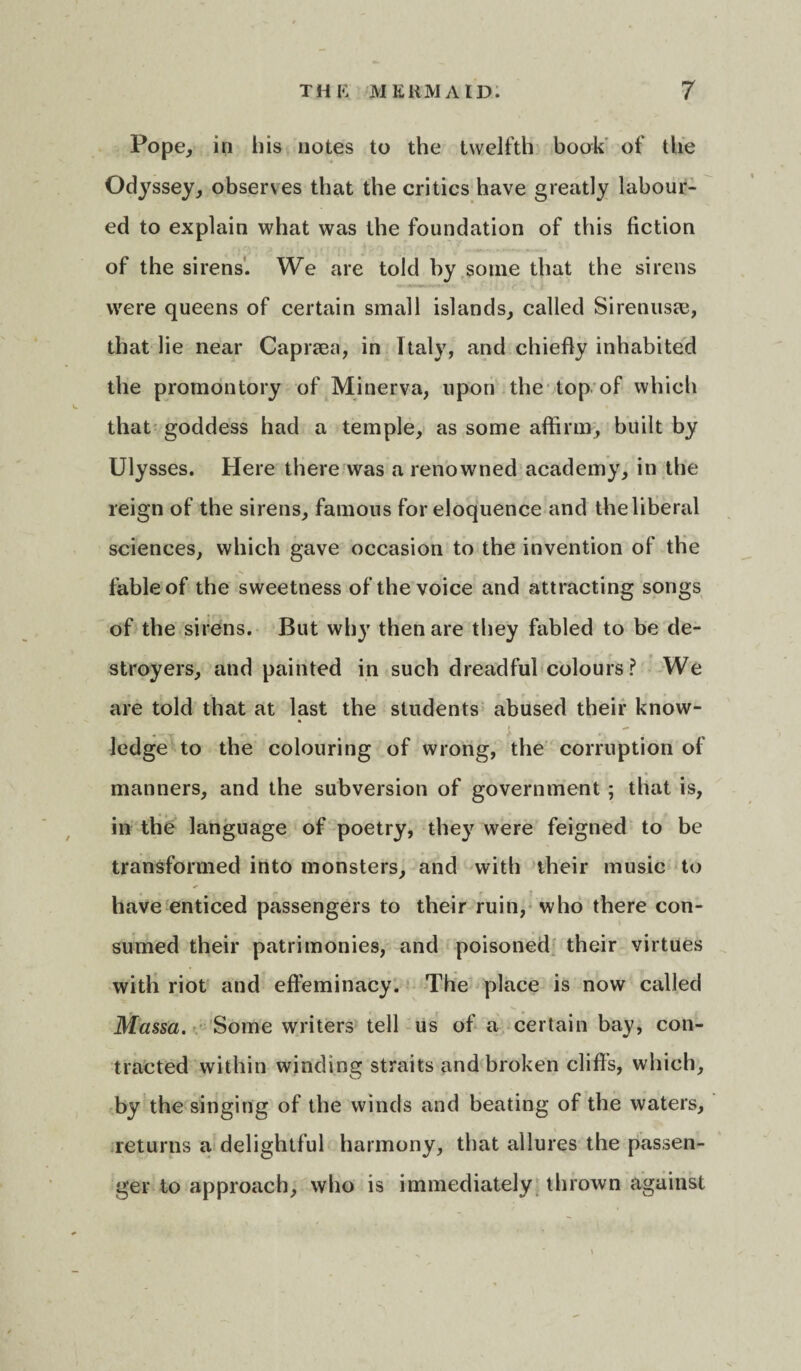 Pope, in his notes to the twelfth book of the Odyssey, observes that the critics have greatly labour¬ ed to explain what was the foundation of this fiction of the sirens. We are told by some that the sirens were queens of certain small islands, called Sirenus<e, that lie near Capraea, in Italy, and chiefly inhabited the promontory of Minerva, upon the top of which that goddess had a temple, as some affirm, built by Ulysses. Here there was a renowned academy, in the reign of the sirens, famous for eloquence and the liberal sciences, which gave occasion to the invention of the fable of the sweetness of the voice and attracting songs of the sirens. But wh}T then are they fabled to be de¬ stroyers, and painted in such dreadful colours ? We are told that at last the students abused their know¬ ledge to the colouring of wrong, the corruption of manners, and the subversion of government ; that is, in the language of poetry, they were feigned to be transformed into monsters, and with their music to have enticed passengers to their ruin, who there con¬ sumed their patrimonies, and poisoned their virtues with riot and effeminacy. The place is now called Massa. Some writers tell us of a certain bay, con¬ tracted within winding straits and broken cliff’s, which, w by the singing of the winds and beating of the waters, returns a delightful harmony, that allures the passen¬ ger to approach, who is immediately thrown against