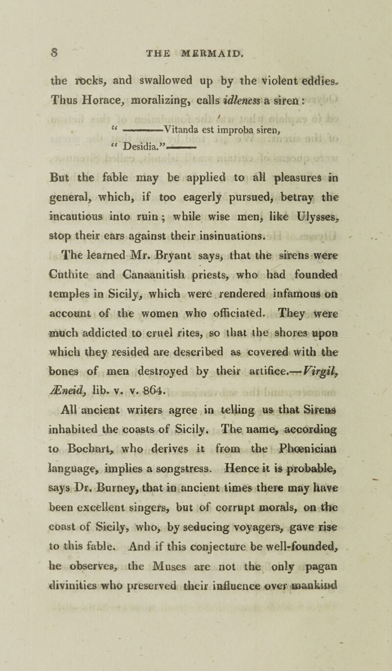 the rbcks, and swallowed up by the violent eddies. Thus Horace, moralizing, calls idleness a siren : u ■ Vitanda est improba siren, “ Desidia.”--— - But the fable may be applied to all pleasures in general, which, if too eagerly pursued, betray the incautious into ruin; while wise men, like Ulysses, stop their ears against their insinuations. The learned Mr. Bryant says, that the sirens were Cuthite and Canaanitish priests, who had founded temples in Sicily, which were rendered infamous on account of the women who officiated. They were much addicted to cruel rites, so that the shores upon which they resided are described as covered with the bones of men destroyed by their artifice.— Virgil, JEneid, lib. v. v. 864. All ancient writers agree in telling us that Sirens inhabited the coasts of Sicily. The name, according to Bochart, who derives it from the Phoenician language, implies a songstress. Hence it is probable, says Dr. Burney, that in ancient times there may have been excellent singers, but of corrupt morals, on the coast of Sicily, who, by seducing voyagers, gave rise to this fable. And if this conjecture be well-founded, he observes, the Muses are not the only pagan divinities who preserved their influence over mankind