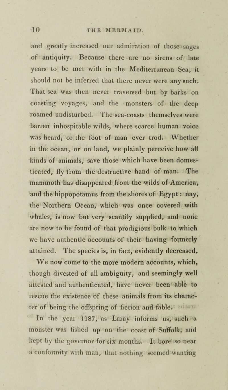 and greatly increased our admiration of those sages of antiquity. Because there are no sirens of late years to be met with in the Mediterranean Sea, it should not be inferred that there never were any such. That sea was then never traversed but by barks on coasting voyages, and the monsters of the deep roamed undisturbed. The sea-coasts themselves were barren inhospitable wilds, where scarce human voice was heard, or the foot of man ever trod. Whether in the ocean, or on land, we plainly perceive how all kinds of animals, save those which have been domes¬ ticated, fly from the destructive hand of man. The mammoth has disappeared from the wilds of America, and the hippopotamus from the shores of Egypt: nay, the Northern Ocean, which was once covered with whales, is now but very scantily supplied, and none are now to be found of that prodigious bulk to which we have authentic accounts of their having formerly attained. The species is, in fact, evidently decreased. We now come to the more modern accounts, which, though divested of all ambiguity, and seemingly well attested and authenticated, have never been able to rescue the existence of these animals from its charac¬ ter of being the offspring of fiction and fable. In the year 1187, as Laray informs ns, such a monster was fished up on the coast of Suffolk, and kept by the governor for six months. It bore so near a conformity with man, that nothing seemed wanting