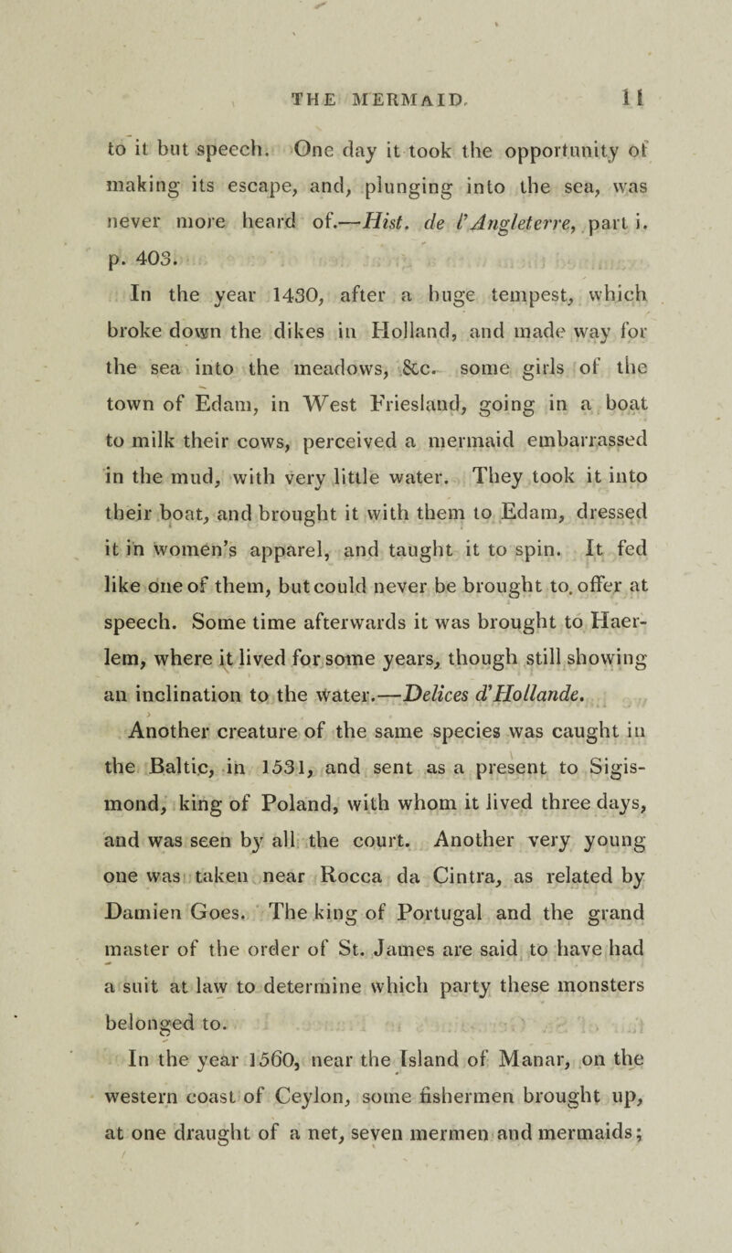 \ to it but speech. One day it took the opportunity of making its escape, and, plunging into the sea, was never more heard of.—Hist, de i’Angl-eterre, part i. p. 403. In the year 1430, after a huge tempest, which broke down the dikes in Holland, and made way for the sea into the meadows, ,&c. some girls of the town of Edam, in West Friesland, going in a boat to milk their cows, perceived a mermaid embarrassed in the mud, with very little water. They took it into their boat, and brought it with them to Edam, dressed it in women’s apparel, and taught it to spin. It fed like one of them, butcould never be brought to. offer at speech. Some time afterwards it was brought to Haer- lem, where it lived for some years, though still showing an inclination to the water.—Delices d'Hollande. ) < Another creature of the same species was caught in the Baltic, in 1531, and sent as a present to Sigis- mond, king of Poland, with whom it lived three days, and was seen by all the court. Another very young- one was taken near Rocca da Cintra, as related by Damien Goes. The king of Portugal and the grand master of the order of St. James are said to have had a suit at law to determine which party these monsters belonged to. In the year 1560, near the Island of Manar, on the western coast of Ceylon, some fishermen brought up, at one draught of a net, seven mermen and mermaids;