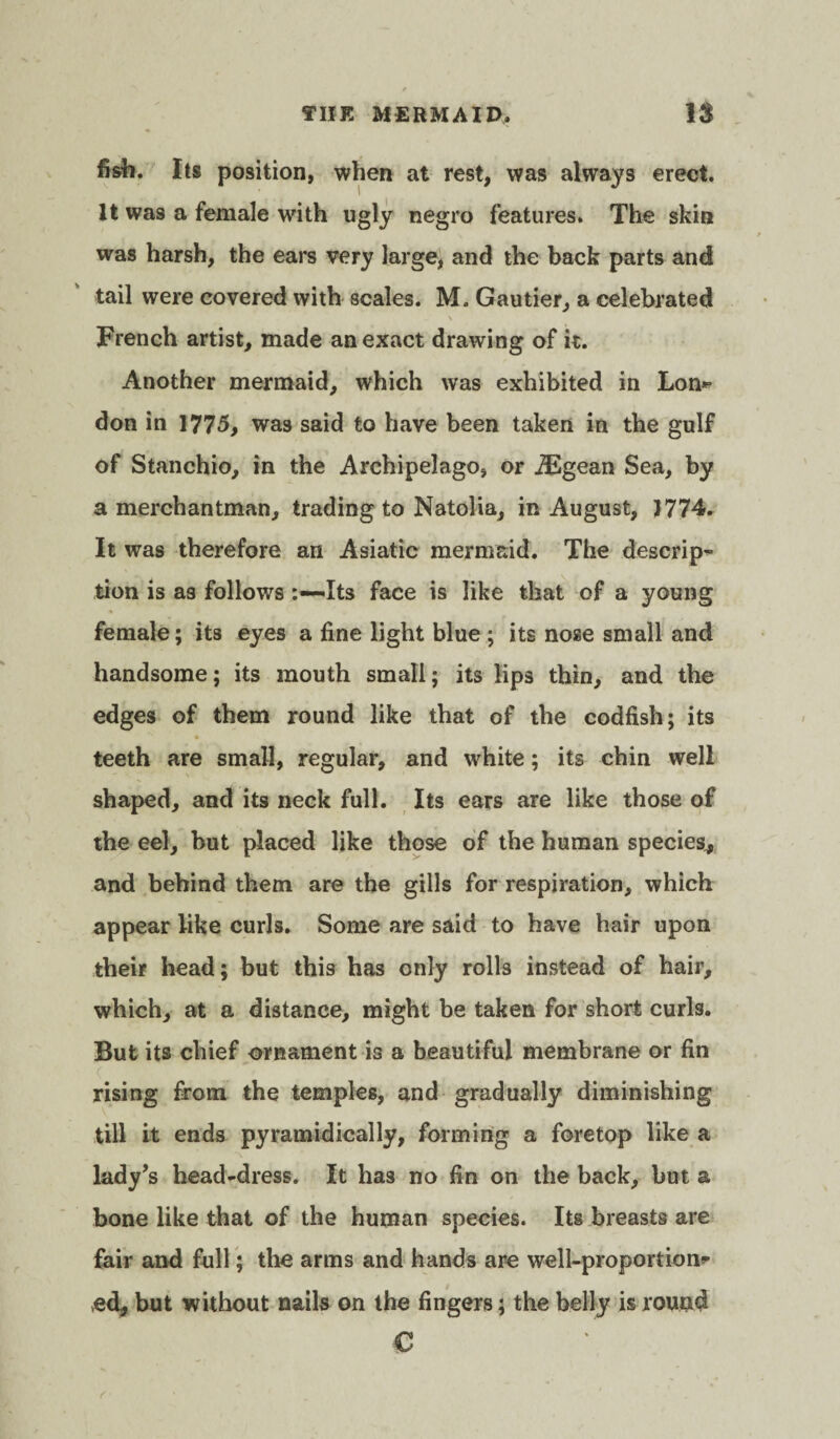 fish. Its position, when at rest, was always erect. It was a female with ugly negro features. The skin was harsh, the ears very large, and the back parts and tail were covered with scales. M. Gautier, a celebrated \ French artist, made an exact drawing of it. Another mermaid, which was exhibited in Lon** don in 1775, was said to have been taken in the gulf of Stanchio, in the Archipelago, or iEgean Sea, by a merchantman, trading to Natolia, in August, 1774. It was therefore an Asiatic mermaid. The descrip¬ tion is as followsIts face is like that of a young female; its eyes a fine light blue ; its nose small and handsome; its mouth small; its lips thin, and the edges of them round like that of the codfish; its teeth are small, regular, and white; its chin well shaped, and its neck full. Its ears are like those of the eel, but placed like those of the human species, and behind them are the gills for respiration, which appear like curls. Some are said to have hair upon their head; but this has only rolls instead of hair, which, at a distance, might be taken for short curls. But its chief ornament is a beautiful membrane or fin rising from the temples, and gradually diminishing till it ends pyramidically, forming a foretop like a lady’s head-dress. It has no fin on the back, but a bone like that of the human species. Its breasts are fair and full; the arms and hands are well-proportion* *ed, but without nails on the fingers; the belly is round €