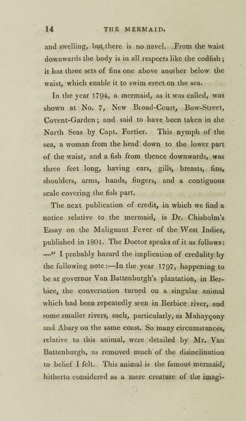 l and swelling, but there is no navel. .From the waist downwards the body is in all respects like the codfish ; it has three sets of fins one above another below the waist, which enable it to swim erect on the sea. In the year 1794, a mermaid, as it was called, was shown at No. 7, New Bioad-Court, Bow-Street, Covent-Garden ; and said to have been taken in the North Seas by Capt. Fortier. This nymph of the sea, a woman from the head down to the lower part of the waist, and a fish from thence downwards, was three feet long, having ears, gills, breasts, fins, shoulders, arms, hands, fingers, and a contiguous scale covering the fish part. The next publication of credit, in which we find a notice relative to the mermaid, is Dr. Chisholm’s Essay on the Malignant Fever of the West Indies, published in 1801. The Doctor speaks of it as follows: —“ I probably hazard the implication of credulity by the following note:—In the year 1797, happening to be at governor Van Battenburgh’s plantation, in Ber- bice, the conversation turned on a singular animal which had been repeatedly seen in Berbice river, and some smaller rivers, such, particularly, as Mahay^ony and Abarv on the same coast. So many circumstances, relative to this animal, were detailed by Mr. Van Battenburgh, as removed much of the disinclination to belief I felt. This animal is the famous mermaid, hitherto considered as a mere creature of the imagi-