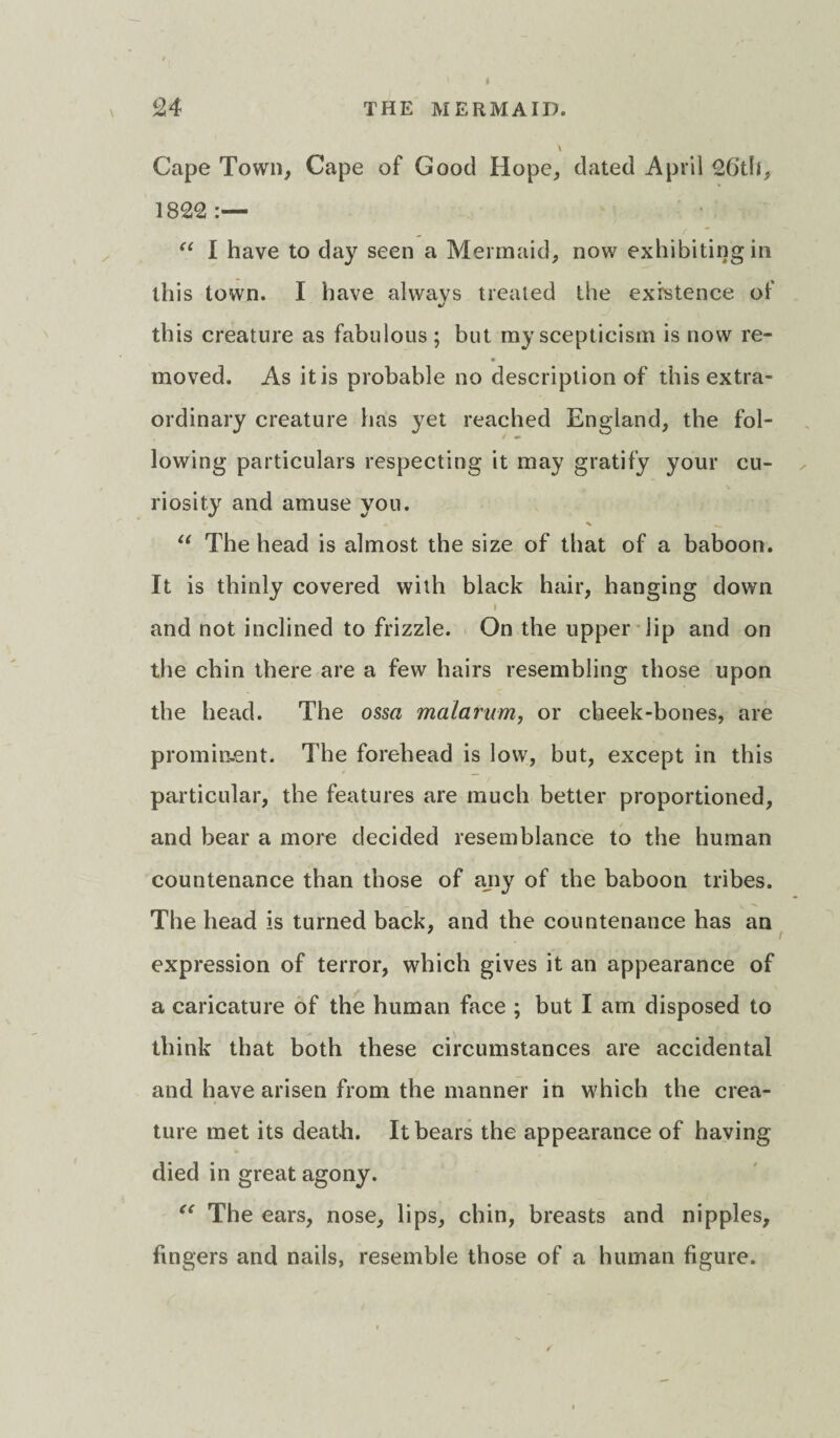 Cape Town, Cape of Good Hope, dated April 26th, 1822 “ I have to day seen a Mermaid, now exhibiting in this town. I have always treated the existence of this creature as fabulous ; but my scepticism is now re¬ moved. As it is probable no description of this extra¬ ordinary creature has yet reached England, the fol¬ lowing particulars respecting it may gratify your cu¬ riosity and amuse you. “ The head is almost the size of that of a baboon. It is thinly covered with black hair, hanging down i and not inclined to frizzle. On the upper lip and on the chin there are a few hairs resembling those upon the head. The ossa malarum, or cheek-bones, are prominent. The forehead is low, but, except in this particular, the features are much better proportioned, and bear a more decided resemblance to the human countenance than those of ajiy of the baboon tribes. The head is turned back, and the countenance has an expression of terror, which gives it an appearance of a caricature of the human face ; but I am disposed to think that both these circumstances are accidental and have arisen from the manner in which the crea¬ ture met its death. It bears the appearance of having died in great agony. “ The ears, nose, lips, chin, breasts and nipples, fingers and nails, resemble those of a human figure.