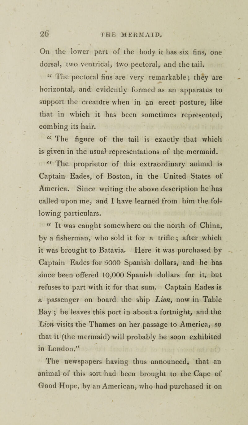 On the lower part of the body it has six fins, one dorsal, two ventrical, two pectoral, and the tail, ♦ “ The pectoral fins are very remarkable; they are horizontal, and evidently formed as an apparatus to support the creature when in an erect posture, like that in which it has been sometimes represented, combing its hair. “ The figure of the tail is exactly that which is given in the usual representations of the mermaid. “ The proprietor of this extraordinary animal is Captain Eades, of Boston, in the United States of America. Since writing the above description he has called upon me, and I have learned from him the fol¬ lowing particulars. “ It was caught somewhere on the north of China, by a fisherman, who sold it for a trifle ; after which it was brought to Batavia. Here it was purchased by Captain Eades for 5000 Spanish dollars, and he has since been offered 10,000 Spanish dollars for it, but refuses to part with it for that sum. Captain Eades is a passenger on board the ship Lion, now in Table Bay ; he leaves this port in about a fortnight, and the Lion visits the Thames on her passage to America, so that it (the mermaid) will probably be soon exhibited in London.” The newspapers having thus announced, that an animal of this sort had been brought to the Cape of Good Hope, by an American, who had purchased it on I