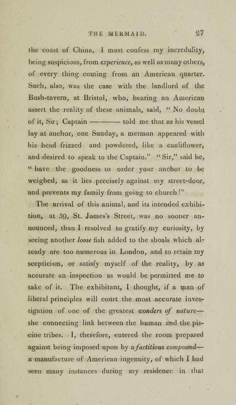 the coast of China, I must confess my incredulity, being suspicious, from experience, as well as many others, of every thing coming from an American quarter. Such, also, was the case with the landlord of the Bush-tavern, at Bristol, who, hearing an American assert the reality of these animals, said, “ JNo doubt of it, Sir; Captain-told me that as his vessel lay at anchor, one Sunday, a merman appeared with his head frizzed and powdered, like a cauliflower, • * and desired to speak to the Captain.’5 “ Sir,” said he, “ have the goodness to order }7our anchor to be weighed, as it lies precisely against my street-door, and prevents my family from going to church!” The arrival of this animal, and its intended exhibi¬ tion, at 39, St. James’s Street, was no sooner an¬ nounced, than I resolved to gratify my curiosity, by seeing another loose fish added to the shoals which al¬ ready are too numerous in London, and to retain my 4 scepticism, or satisfy myself of the reality, by as accurate an inspection as would be permitted me to take of it. The exhibitant, I thought, if a man of liberal principles will court the most accurate inves¬ tigation of one of the greatest wonders of nature— the connecting link between the human a'nd the pis¬ cine tribes. I, therefore, entered the room prepared against being imposed upon by a factitious compound— a manufacture of American ingenuity, of which I had seen many instances during my residence in that