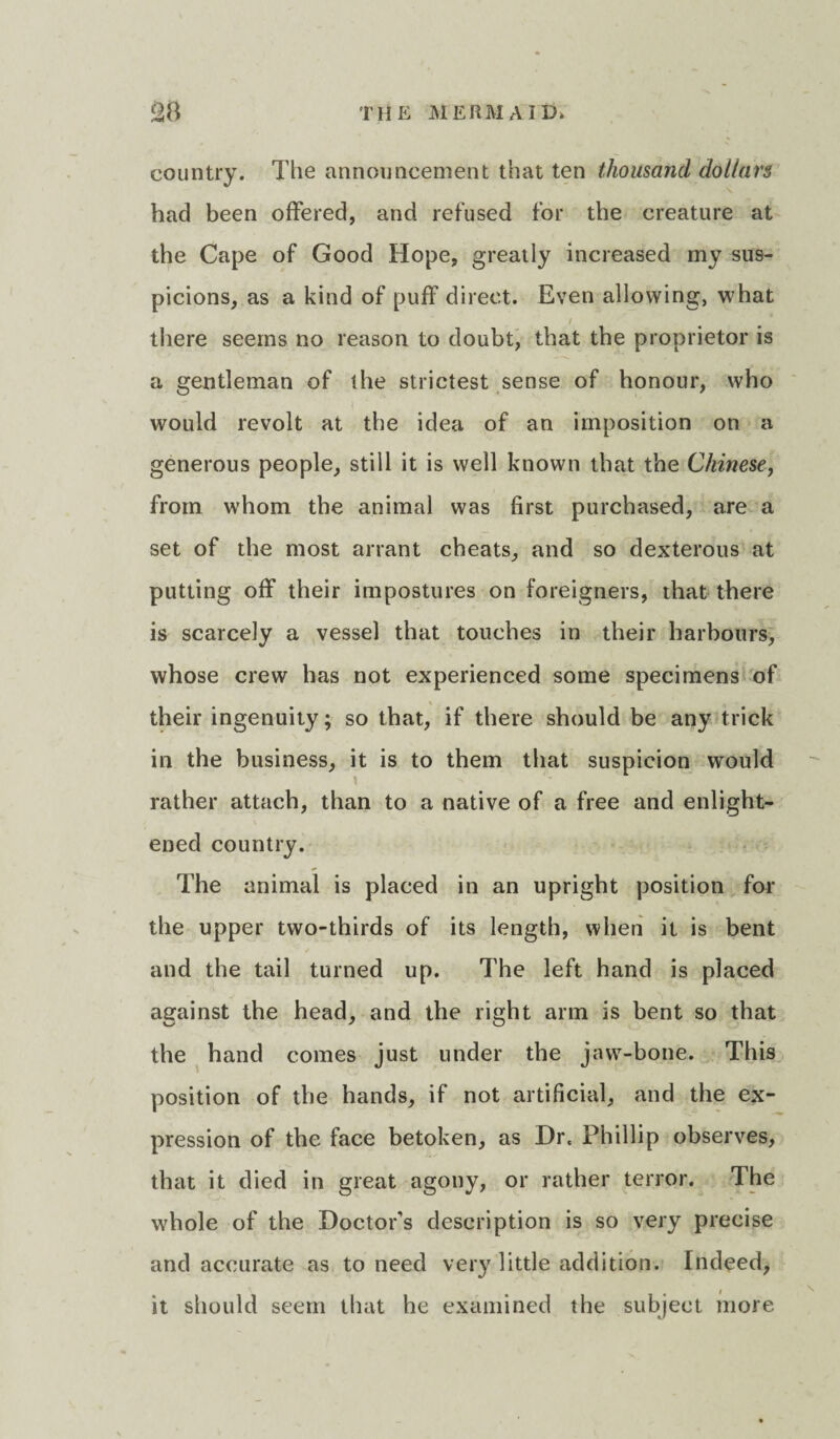 country. The announcement that ten thousand dollars had been offered, and refused for the creature at the Cape of Good Hope, greatly increased my sus¬ picions, as a kind of puff direct. Even allowing, what t there seems no reason to doubt, that the proprietor is a gentleman of the strictest sense of honour, who \ would revolt at the idea of an imposition on a generous people, still it is well known that the Chinese, from whom the animal was first purchased, are a set of the most arrant cheats, and so dexterous at putting off their impostures on foreigners, that there is scarcely a vessel that touches in their harbours, whose crew has not experienced some specimens of their ingenuity; so that, if there should be any trick in the business, it is to them that suspicion would rather attach, than to a native of a free and enlight¬ ened country. The animal is placed in an upright position for the upper two-thirds of its length, when it is bent and the tail turned up. The left hand is placed against the head, and the right arm is bent so that the hand comes just under the jaw-bone. This position of the hands, if not artificial, and the ex¬ pression of the face betoken, as Dr. Phillip observes, that it died in great agony, or rather terror. The whole of the Doctor's description is so very precise and accurate as to need very little addition. Indeed, it should seem that he examined the subject more