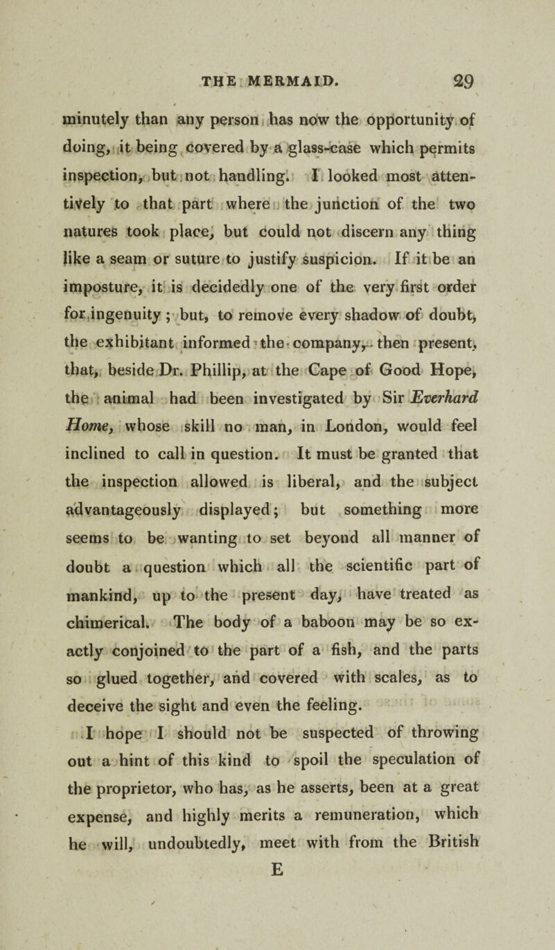 minutely than any person has now the opportunity of doing, it being covered by a glass-case which permits inspection, but not handling. I looked most atten¬ tively to that part where the junction of the two natures took place, but could not discern any thing like a seam or suture to justify suspicion. If it be an imposture, it is decidedly one of the very first order for ingenuity ; but, to remove every shadow of doubt, the exhibitant informed the company,-then present, that, beside Dr. Phillip, at the Cape of Good Hope, the animal had been investigated by Sir Everhard Home, whose skill no man, in London, would feel inclined to call in question. It must be granted that the inspection allowed is liberal, and the subject advantageously displayed; but something more seems to be wanting to set beyond all manner of doubt a question which all the scientific part of mankind, up to the present day, have treated as chimerical. The body of a baboon may be so ex¬ actly conjoined to the part of a fish, and the parts so glued together, and covered with scales, as to deceive the sight and even the feeling. I hope I should not be suspected of throwing out a hint of this kind to spoil the speculation of the proprietor, who has, as he asserts, been at a great expense, and highly merits a remuneration, which he will, undoubtedly, meet with from the British E