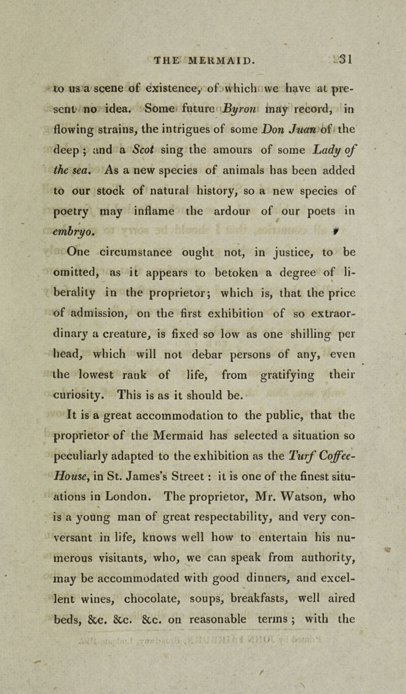 to us a scene of existence,* of which we have at pre¬ sent no idea. Some future Byron may record, in flowing strains, the intrigues of some Don Juan of the deep ; and a Scot sing the amours of some Lady of the sea. As a new species of animals has been added to our stock of natural history, so a newr species of poetry may inflame the ardour of our poets in embryo. f One circumstance ought not, in justice, to be omitted, as it appears to betoken a degree of li¬ berality in the proprietor; which is, that the price of admission, on the first exhibition of so extraor- dinarj' a creature, is fixed so low as one shilling per head, which will not debar persons of any, even the lowest rank of life, from gratifying their curiosity. This is as it should be. It is a great accommodation to the public, that the proprietor of the Mermaid has selected a situation so peculiarly adapted to the exhibition as the Turf Coffee- House, in St. James’s Street: it is one of the finest situ¬ ations in London. The proprietor, Mr. Watson, who is a young man of great respectability, and very con¬ versant in life, knows well how to entertain his nu¬ merous visitants, who, we can speak from authority, may be accommodated with good dinners, and excel¬ lent wines, chocolate, soups, breakfasts, well aired beds, &c. 8cc. &c. on reasonable terms ; with the