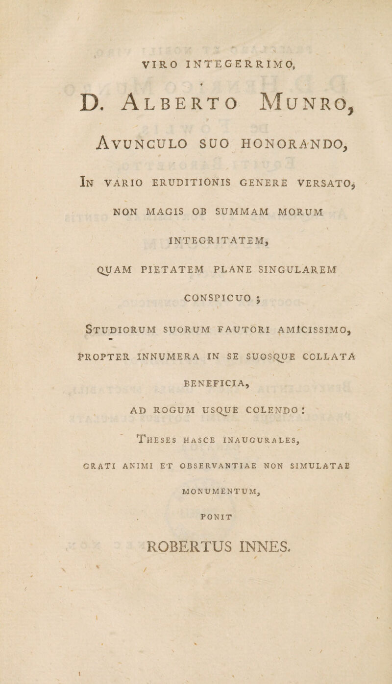 VIRO INTEGERRIMO, * D. Alberto Munro, v Avunculo suo honorando, In vario eruditionis genere versato, NON MAGIS OB SUMMAM MORUM INTEGRITATEM, QUAM PIETATEM PLANE SINGULAREM CONSPICUO ; t T ■ t \ Studiorum suorum fautori amicissimo, PROPTER INNUMERA IN SE SUOSQUE COLLATA BENEFICIA, AD ROGUM USQUE COLENDO : Theses hasce inaugurales, GRATI ANIMI ET OBSERVANTIAE NON SIMULATAE MONUMENTUM, PONIT ROBERTUS INNES, i