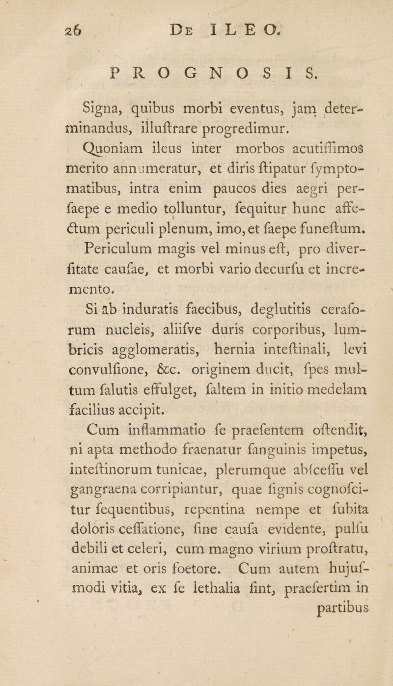 PROGNOSIS. Signa, quibus morbi eventus, jam deter¬ minandus, iliuftrare progredimur. Quoniam ileus inter morbos acutiffimos merito ann imeratur, et diris ftipatur fympto- matibus, intra enim paucos dies aegri per- faepe e medio tolluntur, fequitur hunc affe- dium periculi plenum, imo, et faepe funeftum. Periculum magis vel minus eft, pro diver- fitate caufae, et morbi vario decurfu et incre* mento. Si ab induratis faecibus, deglutitis cerafo- rum nucleis, aliifve duris corporibus, lum¬ bricis agglomeratis, hernia inteftinali, levi convulfione, &c. originem ducit, fpes mul¬ tum falutis effulget, faltern in initio medelam facilius accipit. Cum inflammatio fe praefentem oflendit, ni apta methodo fraenatur fanguinis impetus, inteftinorum tunicae, plerumque abfceffu vel gangraena corripiantur, quae lignis cognofci- tur fequentibus, repentina nempe et lubita doloris ceffatione, fine caufa evidente, pullu debili et celeri, curn magno virium proftratu, animae et oris foetore. Cum autem hujuf- modi vitia* ex fe lethalia fint, praefertim in