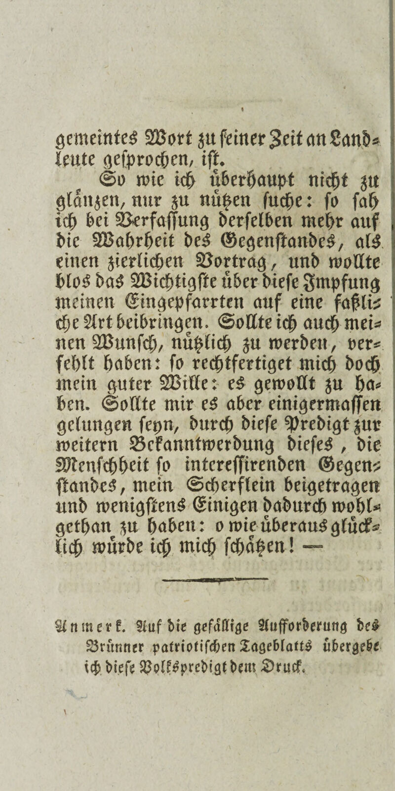 gemeintes SBort ju feiner 3eitanSanb* Heute gefprochen, iff. ©0 tt’ie ich überhaupt nicht jtt I ötattjen, nur ju nü^en fuche: fo fah ich bet SJerfaßung berfelben mehr auf bie 28ahrheit bcS ©egenfianbeS, als einen jierlichen Söortrag, unb moUte bloS baS 2Bichtigfte über biefe Smpfung meinen ©ingepfarrteit auf eine fahlis dje 5Xrt beibringett. (Sollte ich auch mei* nen SBunfch, mißlich $u roerben, rer* fehlt haben: fo rechtfertiget mich hoch mein guter SBitle: es gemaßt p ha* ben. (Soßte mir es aber einigermaßen gelungen fepn, burch biefe «Prebigt jur meitern 23cfanntmerbung biefeS , bie SPtenfchheit fo intcreßirenben ©egen? ßanbcS, mein (Scherflein beigetragen unb menigftenS ©inigen babufch mohl* gethan p haben: o mie überaus glucf« lieh »üube ich wich fchaben ! — Stnmevf. Stuf bie gefdffifle SCufforberung be$ Sritnner patriofiftben SagebiattS über gebe iefs biefe SW^prcbigfbem 2>tucf, \