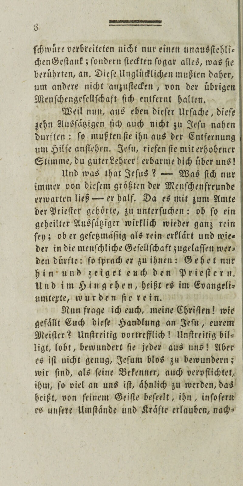 fcfjmftre oerbreitefen nicf?t nur etrtftt nttcmlfichlt* cbcni&cfknf; fonbern fletffen fogar afte$, ma$ fte berührten, an. 2>iefe Ünglucfticben muf ten baljer, um anbere nicht anguftecfen , von ber übrigen ;äftenfcbengefellfcbaft ft cf) entfernt hatten. $£eit nun, au£ eben biefer Urfache, biefe gehn flugfähigen fid; auch nicht gu 3efu nahen durften: fo muffen fte ihn a\i& ber Entfernung um Jpiffe anflehen. 3efu, riefen fte mit erhobener tStimme, bu guter£et)rcr! erbarme bich über un$! Unb ma£ lt>at 3efu£ ? — ftch nur immer oon biefent grof ten ber fftenfebenfreunbe ermatten tief — er hatf. £)<t e$ mit gutn flmte ber^riefler gehörte/ gu untrrfueben: ob fo ein geheilter flugfähiger mirftidb mieber gang rein fei;; ob er gefehmdffig al$ rein erftdrt unb mie* ber tnbie ntenfcbltcbe ©efettfebaft gugetaffen mer* ben burfte: fo fprach er gu ihnen : @ e h e t nur hin* unb geiget end) ben $ r i e fl e r n. itnb im Eingehen, heift c$ tm Eoangelis umtejte, mürben ft e r e i n. 3tun frage ich euch, meine Etjriflen! wie gefallt Euch biefe £atiMung an 3etu, eurem 9Jieiflcr‘? Unfireitig oortrefflich ! ttnflreitig bif«? ligt, lobt, bemunbert fte jeber au$ un£! ftber ifl nicht genug, 3efum bto$ gu bemunbern; mir ftnb, al$ feine S3efenner, auch oerpftiebtef, ihm, fo oiel art un$ ifl, dbntidb gu merben, ba3 heift, oon feinem ©eifle befeett, ihn, infofern eo unfere Umfldnbe unb Grafte ertauben, nach'*
