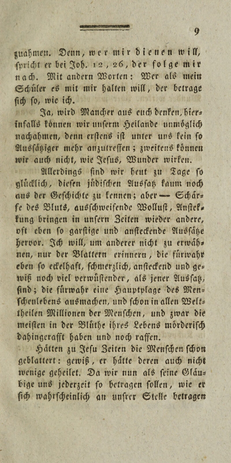 /«iaawmMMW 9 |ua$ttten. 2)enn, w e t ttt t r b i e ti t tt w Ulf, fpricbt er bei 3ob. 1-2 , 26, ber fo f ge m ir nach. 501 tt anbern SEorfen: $£er a(£ nteitt 0d)itfer e£ mit mir galten miß, ber betrage ftcf> fo, wie ich* 3a, mirb Mancher au£ euch benfembter* tnfaW£ fonnen mir unfernt ^eifanbe unmöglich ttachafjmen, bettn erften$ ift unter un£ fein fo Stu^fd^iger mehr atijutreffen ; ^weifen^ fbnnett mir aueb nicht, wie 3efu$, SEunber mirfeit. 9tllfcrbing£ ftnb mir beut 51t Jage fo glitcf(icf), biefen jubifeben 9(uefa|j fautu noch au$ ber ©efchic&te ju fennen; aber — 0char* fe beS SJfut*, au^febmeifenbe 3£oflfufI, 5(n|Icf** fung bringen in unfern Beiten mieber anbere, oft eben fo gavßige unb anflecfenbe 9(u3fdbe heroor. 3# mifl, um anberer nicht $u ermdfj* neu, nur ber SBfatfern erinnern, bie furmaht eben fo ecfelhaff, fcbmerjUcb, anfteefenb unb ge* miß noch oiel oermüfienber, af£ jener 5tu£fa|, finb; bie furroafjr eine jfjauptplage be$ 9Jten= fcbenfebenS au^macfjen, unb fchon in affen %3eU* tbeifen Millionen ber S)?enfchen, unb jmar bie meinen in ber 3$(ütf)e ifjre^ £eben£ mbrberifch baf)ingcrafft höben unb noch raffen. Ratten gu 3efu Beiten bie SÖJenfcben fchon geblättert: gemiß, er l)ättc beren auch nicht wenige gefjeifef. S)a mir nun afe feine ®fdu* bige un3 jeber$eit fo befragen foffen, mie er fich mahrfcheinlich ou tut fr er ©teile betragen