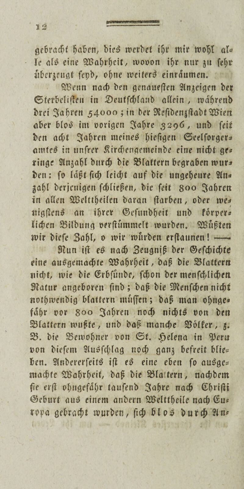 gebracht Jabeit/ bteS werbet thr tttir wobt at* le als eine $Baj)rf)eif, wooon ihr nur 51t febt überzeugt fepb, ohne weitert einrdumen. 9®enn nach ben genaueren 9ln$eigen bet Gterbclijfeit in 3)eutfcf;fanb allein , wdfjrenb brei S^bren 54000 ; in ber 9lefiben|flabt $3ien nber bloS int porigen Sabre 3296, unb feit ben acht Sauren meinet hieftgen Geelforger* arnteS in unfrer $ircbengcmcinbe eine nicht ge* eilige 5ln$abl bür# bie S3faffern begraben wur* ben; fo laj?t fiich leicht auf bie ungeheure 5ln* gabt berjeuigen fchliepen, bie feit 800 Sabrett in allen ^Bclüjjeilen bavan ftarben, ober we* nigflenS an ihrer ©cfunbheit unb forper* liehen Silbung perflümmclt würben, duften Wir biefe 3afjl, 0 wir würben erjlaunen! —. SZun ift eS nach 3eugnip ber ©efchichfe eine ausgemachte %8a$x$eit, baß bie flattern nicht, wie bie (Erbfüube, fchon ber ntenfcblicben Statur angeboren ftnb ; baß bie Sftenfchrn nicht itothmenbig blättern muffen; baß man obnge* fahr nor 800 Safjren noch nichts non ben flattern wußte, unb baß manche Golfer, j. 58. bie 35ewofjner pon Gf. „fjelena in $ern non biefem 9luSfcf)lag noch ganj befreit blies ben. 9(nbererfeif$ iß eS eine eben fo auSge* machte SBahrheif, baß bie Kla tern, nachbetn fie erfl ohngefdhr taufenb Snhre nach (grifft @eburt auS einem anbern SBelttheile nach (Su* ma gebracht würben / fich bloS burch Sin*