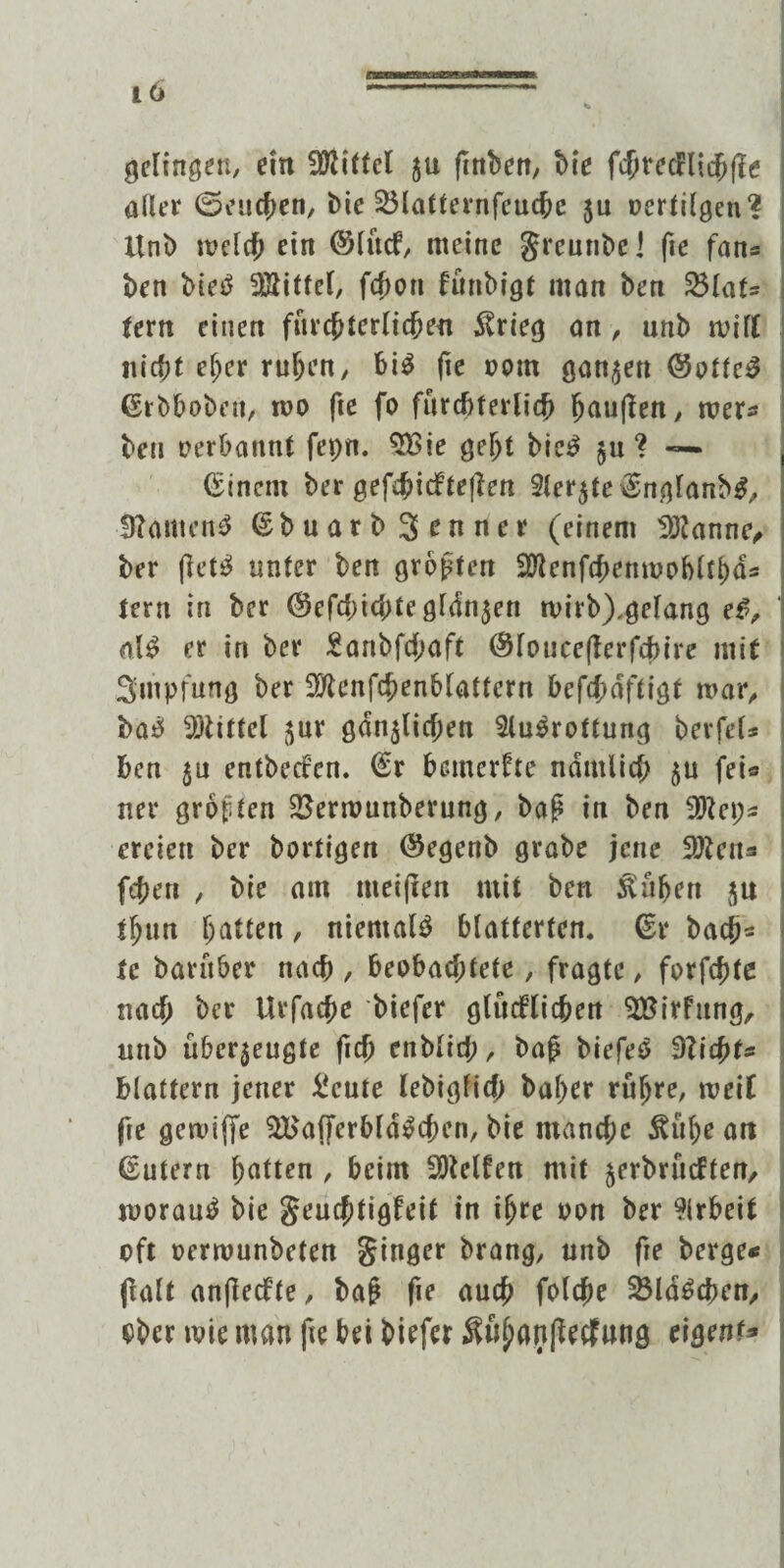 geringen, ein Mittel ju ftnben, bte fcbrecHichfie aller ©eueren, bie Sölatternfeuche ju uertilgcn? Unb melcf; ein ©lucf, meine greunbe] fte fan« ben bieb Mittel, fcboti fünbigt man ben 33Iat- fern einen fürchterlichen $rieg an, unb mifl niet?t ef;er ruhen, bi$ fte »om ganzen (Sottet ßtbboben, iüo fte fo fürchterlich häuften, mer« ben uerbannt fepn. 9Bie gebt bic£ $u ? — Einern ber gefd?icfteften Sierße \Englanb3, -0?anten£ ßbuarb Senner (einem Spanne, ber ftetS unter ben großen 9Jlenfchenmobltbd« tern in ber (§cfcbi<btegl<ln$en mirb),gelang e£, ' al£ er in ber £anbfd;aft <$loucefterfd>ire mit Smpfung ber 9flenfchenblattcrn bcfd;dftigt mar, bab Mittel $ur gänzlichen Slubrottung berfel* ben $u entbeden. @r bemerfte ndmiid; §u fei« ner groften 2$ermunberung, baß in ben 9Rep« erciett ber bärtigen ©egenb grabe jene 2fteu« fehen , bie am meinen mit ben Svübert j$u tbun batten, niemals blätterten, (Er bach* te barüber nach , beobachtete, fragte, formte nach ber Urfacbe biefer glüd’tichert SBirfung, unb überzeugte ftcb enblid;, baß biefeS dlid>ts blättern jener £cute lebigfid) baber rübre, meif fte gemiffe 3Baf]ferbfd$cben, bie manche &ül)e an (Eutern batten , beim helfen mit zerbntdten, morautf bie geuchtigfeit in ihre oon ber Arbeit oft oermunbeten ginger brang, unb fte berge« flaU anftedte, baß fte auch folche SBldScben, ober mie man fte bei bitfer $übanftetf»nö eigene