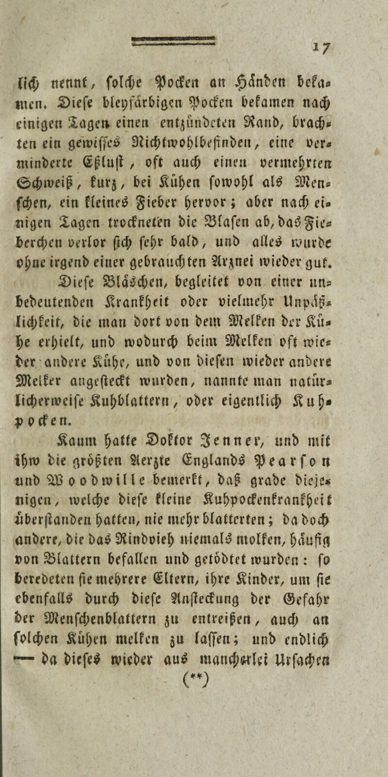 *7 ft# nennt, fol#e $odfen an $dnben bcfa« tuen. £)iefe bleifarbigen $ocfcn befamen na# einigen Sagen einen entjjönbcten Sftanb, bra#*> ten ein gewiffcS 3ti#troohlbefinbeu, eine »er* minberte Gfluft , oft an# einen vermehrten 0#weiß, fur$, bei &üf)en fowol)l als Lötens f#en, ein fleineS Sieber hervor; aber na# ei« nigen Sagen troefneten bie 23lafen ab, baSgie« ber#cn oevlor fi# fcljr halb, unb alles würbe ohne irgenb einer gebrauchten 2lr$nei tvieber gut. S)iefe 23laS#en, begleitet von einer uns bebeutenben ^ranffjcit ober vielmehr llnpd$* Ii#feit, bie man bort von bem Steifen brr £ü* X)t erhielt, unb wob uv# beim helfen oft wie® ber anbere £uhe, unb von biefeit wieber anbere Steifer angefteeft würben, nannte man natur» Ii#erweife Svuhblattern, ober eigentlich 5vufj» p p cf en. ^anm hatte Soltor Senner, unb mit thw bie großen Slerjte CfnglanbS $earfo n unb o ob wille bemerkt, ba£ grabe bieje* uigen, wel#e biefe fleine $uhpocfenfran£hcit über|tanben hatten, nie mehr blätterten; ba bo# anbere, bie baS SKinbvieh niemals rnolfen, häufig von flattern befallen unb gelobtet würben : fo berebeten fie mehrere Eltern, ihre $inber, um fie ebenfalls bur# biefe Slnflecfung ber ©efahr ber 2Kenf#enblattern $u entreißen, au# an fol#en Äuljen mellen $u laffen; unb enbli# r— ba biefeS wieber auS mancherlei Urfa#en ()