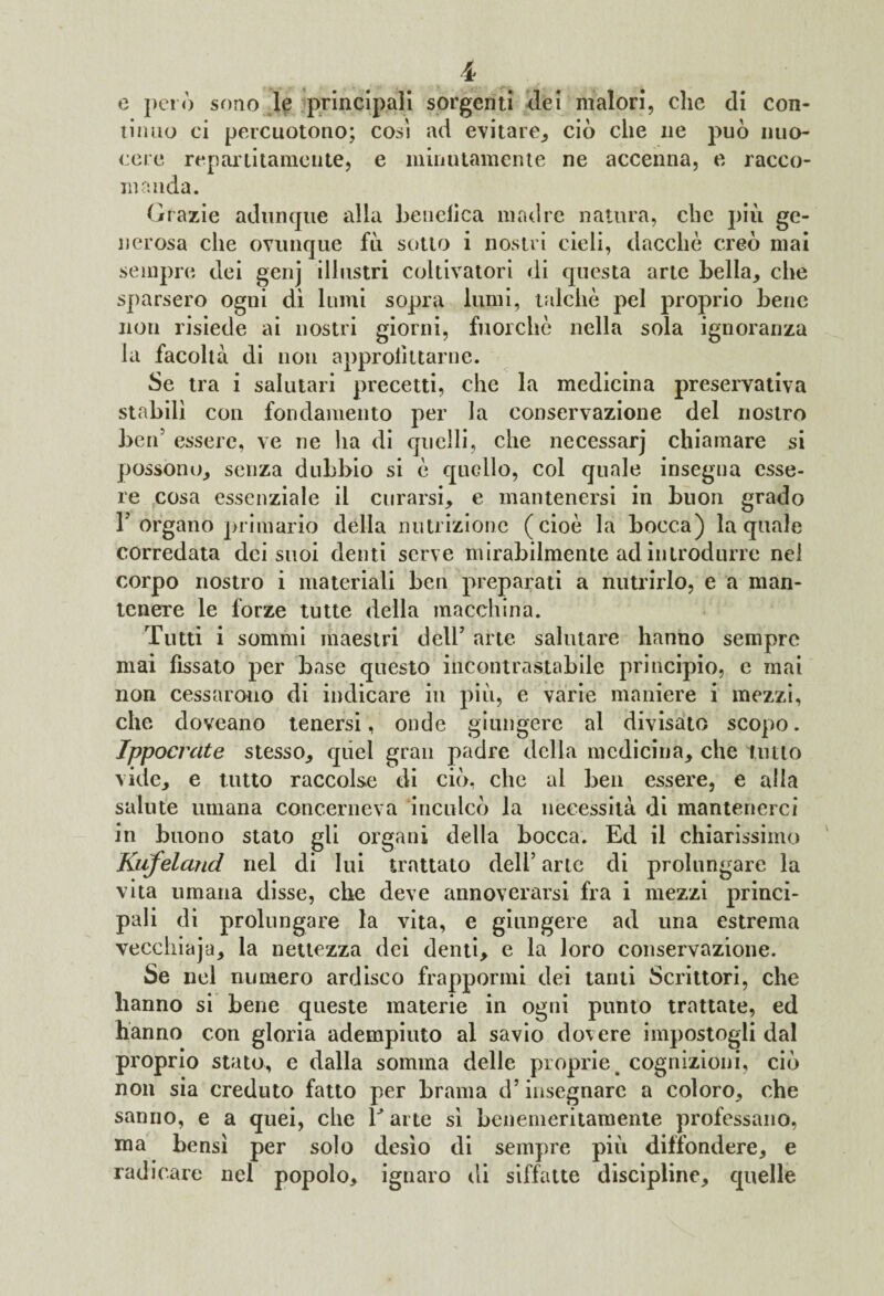 e però sono le principali sorgenti (lei malori, clic di con¬ tinuo ci percuotono; cosi ad evitare., ciò che ne può nuo¬ cere repar ti tante nte, e minutamente ne accenna, e racco¬ manda. Grazie adunque alla benelica madre natura, che più ge¬ nerosa che ovunque fu sotto i nostri cieli, dacché creò mai sempre dei genj illustri coltivatori di questa arte bella* che sparsero ogni dì lumi sopra lumi, talché pel proprio bene non risiede ai nostri giorni, fuorché nella sola ignoranza la facoltà di non approfittarne. Se tra i salutari precetti, che la medicina preservativa stabilì con fondamento per la conservazione del nostro ben’ essere, ve ne ha di quelli, che necessarj chiamare si possono* senza dubbio si é quello, col quale insegna esse¬ re cosa essenziale il curarsi* e mantenersi in buon grado 1J organo primario della nutrizione (cioè la bocca) la quale corredata dei suoi denti serve mirabilmente ad introdurre nei corpo nostro i materiali ben preparati a nutrirlo, e a man¬ tenere le forze tutte della macchina. Tutti i sommi maestri dell5 arte salutare hanno sempre mai fissato per base questo incontrastabile principio, e mai non cessarono di indicare in più, e varie maniere i mezzi, che doveano tenersi, onde giungere al divisato scopo. Ippocrate stesso* quel gran padre della medicina* che lutto vide* e tutto raccolse di ciò, che al ben essere, e alla salute umana concerneva inculcò la necessità di mantenerci in buono stato gli organi della bocca. Ed il chiarissimo Kufeland nel di lui trattato dell5 arte di prolungare la vita umana disse, che deve annoverarsi fra i mezzi princi¬ pali di prolungare la vita, e giungere ad una estrema vecchiaja* la nettezza dei denti* e la loro conservazione. Se nel numero ardisco frappormi dei tanti Scrittori, che hanno si bene queste materie in ogni punto trattate, ed hanno con gloria adempiuto al savio dovere impostogli dal proprio stato, e dalla somma delle proprie, cognizioni, ciò non sia creduto fatto per brama d’insegnare a coloro* che sanno, e a quei, che V arte sì benemeritamente professano, ma bensì per solo desìo di sempre più diffondere* e radicare nel popolo* ignaro di siffatte discipline* quelle