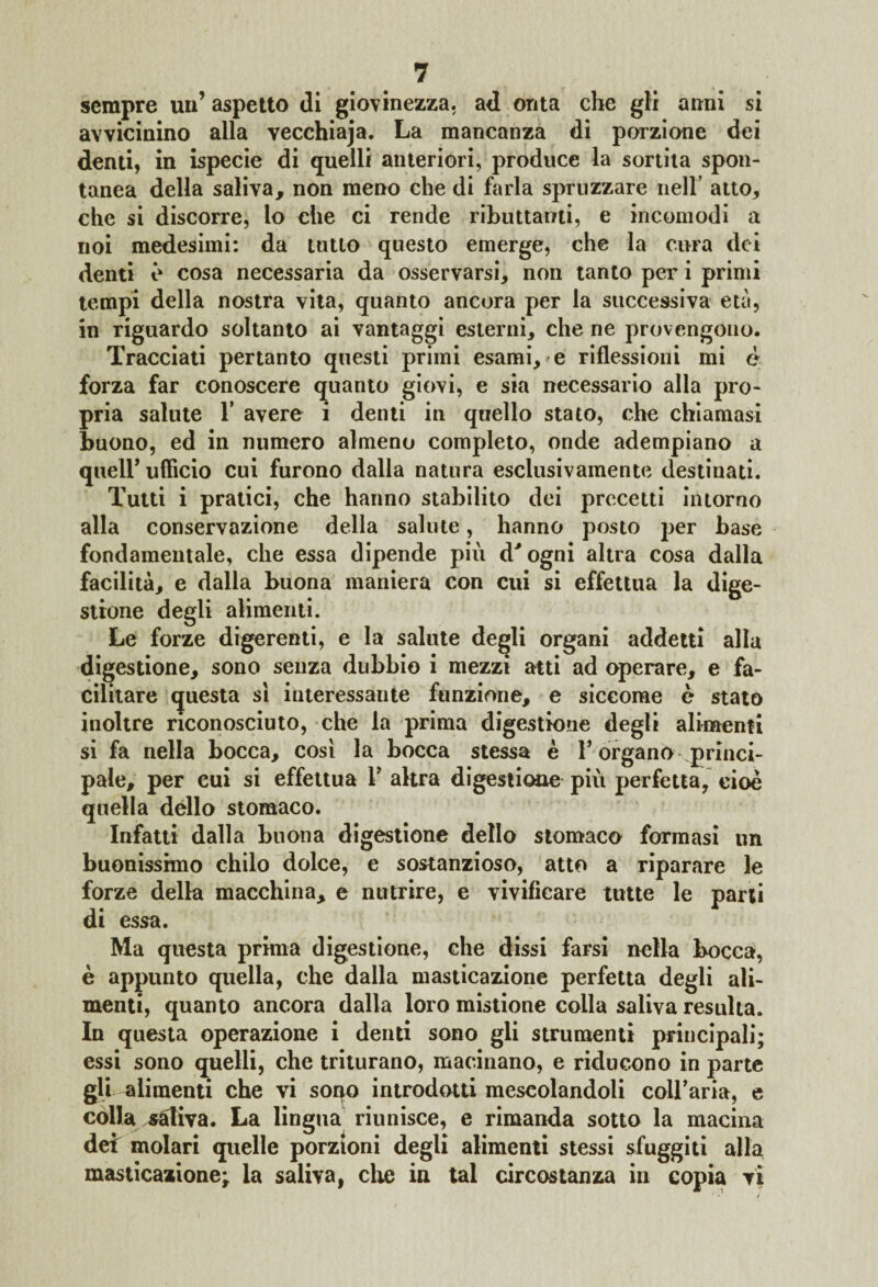 sempre un’ aspetto (li giovinezza, ad onta che gli anni si avvicinino alla vecchiaja. La mancanza di porzione dei denti, in ispecie di quelli anteriori, produce la sortita spon¬ tanea della saliva, non meno che di farla spruzzare nell’ atto, che si discorre, lo che ci rende ributtami, e incomodi a noi medesimi: da tutto questo emerge, che la cura dei denti e cosa necessaria da osservarsi, non tanto per i primi tempi della nostra vita, quanto ancora per la successiva età, in riguardo soltanto ai vantaggi esterni, che ne provengono. Tracciati pertanto questi primi esami, e riflessioni mi e forza far conoscere quanto giovi, e sia necessario alla pro¬ pria salute 1’ avere i denti in quello stato, che chiamasi buono, ed in numero almeno completo, onde adempiano a queir ufficio cui furono dalla natura esclusivamente destinati. Tutti i pratici, che hanno stabilito dei precetti intorno alla conservazione della salute, hanno posto per base fondamentale, che essa dipende più d'ogni altra cosa dalla facilità, e dalla buona maniera con cui si effettua la dige¬ stione degli alimenti. Le forze digerenti, e la salute degli organi addetti alla digestione, sono senza dubbio i mezzi atti ad operare, e fa¬ cilitare questa si interessante funzione, e siccome è stato inoltre riconosciuto, che la prima digestione degli alimenti si fa nella bocca, cosi la bocca stessa è T organò princi¬ pale, per cui si effettua V altra digestione più perfetta, cioè quella dèlio stomaco. Infatti dalla buona digestione dello stomaco formasi un buonissimo chilo dolce, e sostanzioso, atto a riparare le forze della macchina, e nutrire, e vivificare tutte le parti di essa. Ma questa prima digestione, che dissi farsi nella bocca, è appunto quella, che dalla masticazione perfetta degli ali¬ menti, quanto ancora dalla loro mistione colla saliva resulta. In questa operazione i denti sono gli strumenti principali; essi sono quelli, che triturano, macinano, e riducono in parte gli alimenti che vi soqo introdotti mescolandoli coll’aria, e colla sàtiva. La lingua riunisce, e rimanda sotto la macina dei molari quelle porzioni degli alimenti stessi sfuggiti alla masticazione; la saliva, che in tal circostanza in copia vi