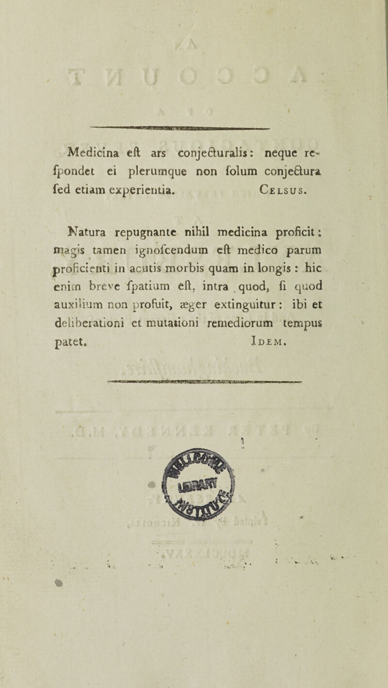 Medicina eft ars conjecluralis: neque re~ fpondet ei plerumque non folum conje&ura fed etiam experientia. Celsus. Natura repugnante nihil medicina proficit: magis tamen ignofcendum eft medico parum profidcnti in acutis morbis quam in longis : hie eniin breve fpatium eft. intra quod* ft quod auxiUum non profuit, seger extinguitur : ibi et deliberationi et mutationi remediorum tempus patet. Idem.