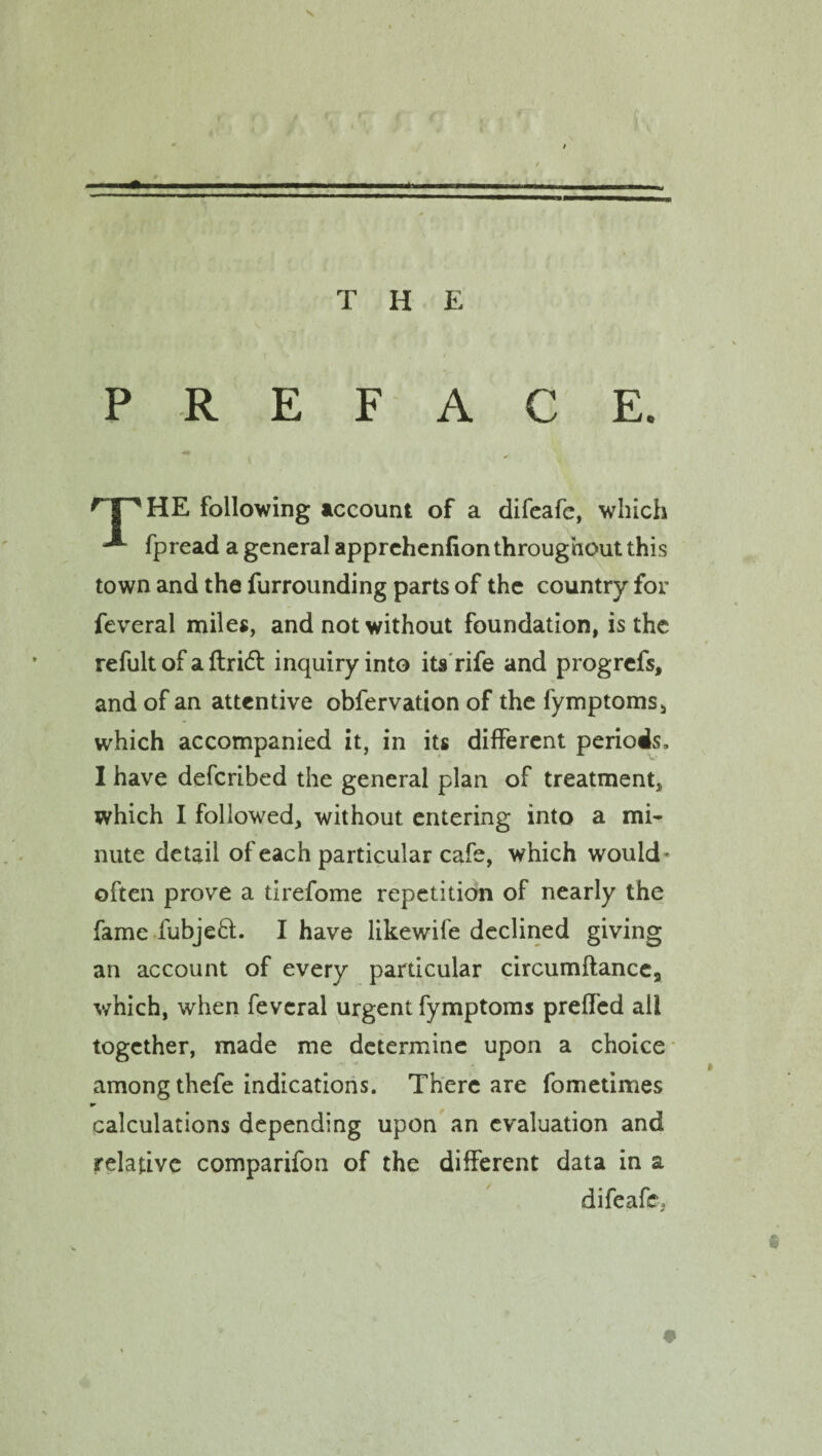 / THE PREFACE. HE following account of a difeafc, which fpread a general apprehenfion throughout this town and the furrounding parts of the country for feveral miles, and not without foundation, is the refult of a ftridf inquiry into its rife and progrefs, and of an attentive obfervation of the fymptoms, which accompanied it, in its different periods. I have described the general plan of treatment, which I followed, without entering into a mi¬ nute detail of each particular cafe, which would- often prove a tirefome repetition of nearly the fame fubjehl. I have likewife declined giving an account of every particular circumftancea which, when feveral urgent fymptoms prefled all together, made me determine upon a choice among thefe indications. There are fometimes *• calculations depending upon an evaluation and relative comparifon of the different data in a difeafc