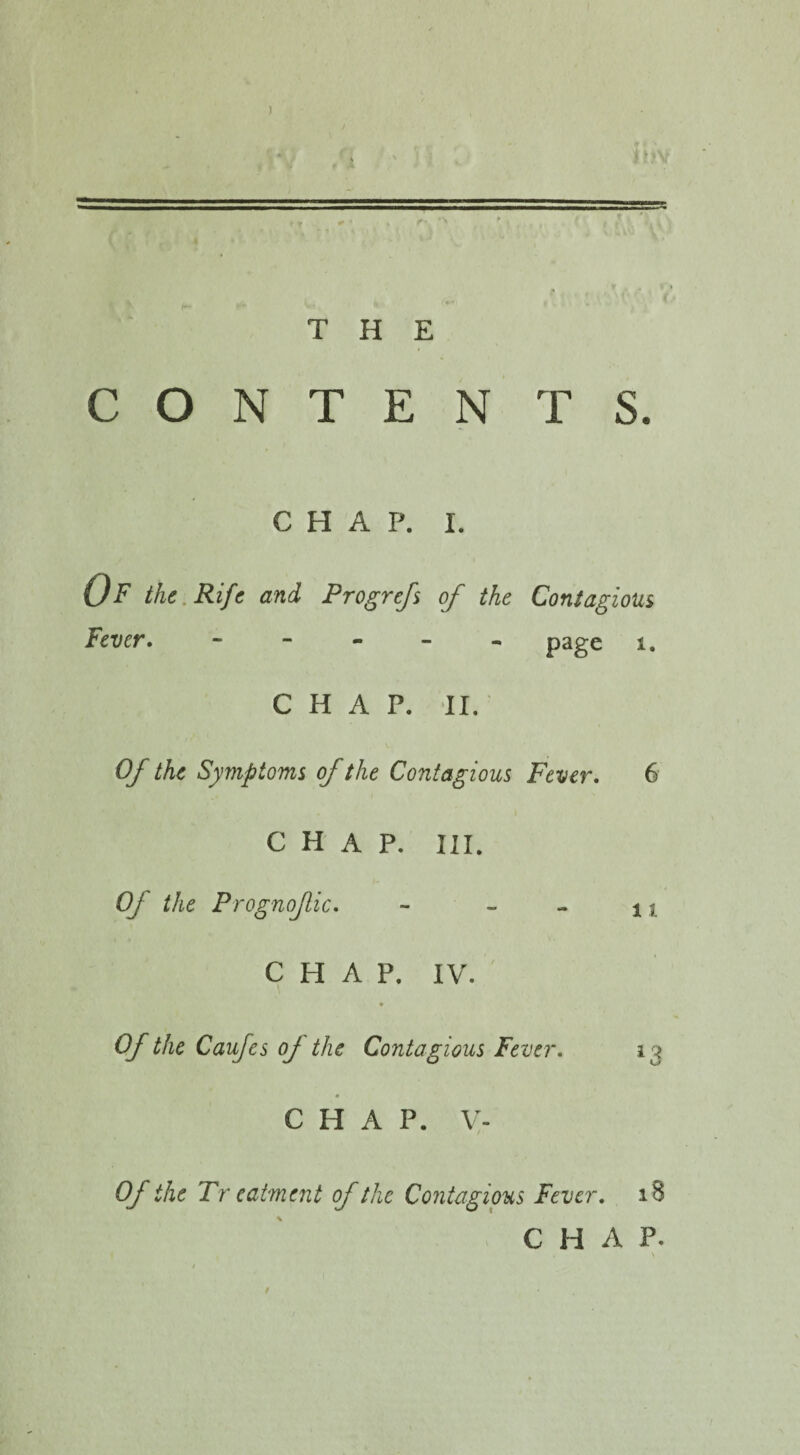 — r- i ’>v THE CONTENTS. CHAP. I. Of the Rife and Progrefs of the Contagious Fever. ----- page 1. CHAP. II. Of the Symptoms of the Contagious Fever. 6 CHAP. III. Of the Prognofic. - - - xi CHAP. IV. * Of the Caufes oj the Contagious Fever. 13 CHAP. V- 0/ the Tr eatment of the Contagious Fever. 18 CHAP. . \