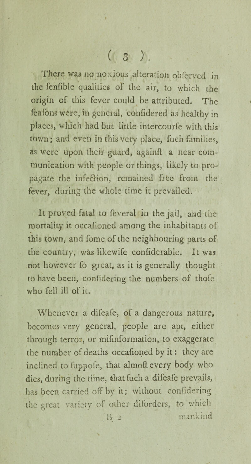 There was no noxious alteration obferved in V . the fenfible qualities of the air, to which the origin of this fever could be attributed. The feafons were, in general, confidered as healthy in places, which had but iittle intercourfe with this town; and even in this very place, fuch families, as were upon their guard, againft a near com¬ munication with people or things, likely to pro¬ pagate the infe&ion, remained frfce from the fever, during the whole time it prevailed. It proved fatal to feveral in the jail, and the mortality it occafioned among the inhabitants of * this town, and fome of the neighbouring parts of the country, was likewife confiderable. It was not however fo great, as it is generally thought to have been, conlidering the numbers of thofe who fell ill of it. Whenever a difeafe, of a dangerous nature, becomes very general, people are apt, either through terror, or mifmformation, to exaggerate the number of deaths occafioned by it: they are inclined to fuppofe, that almoft every body who dies, during the time, that fuch a difeafe prevails, has been carried off by it; without confidering the great variety of other diforders, to which R 2 mankind