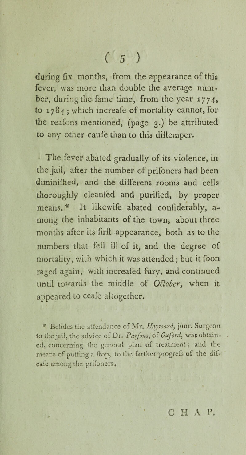 during fix months, from the appearance of this fever, was more than double the average num¬ ber, during the fame time, from the year 1774, to 1784 ; which increafe of mortality cannot, for the reafons mentioned, (page 3.) be attributed to any other caufe than to this diftemper. The fever abated gradually of its violence, in the jail, after the number of prifoners had been diminifhed, and the different rooms and cells thoroughly cleanfed and purified, by proper means. * It likewife abated confiderably, a- mong the inhabitants of the town, about three months after its firfl appearance, both as to the numbers that fell ill of it, and the degree of mortality, with which it was attended; but it foon raged again, with increafed fury, and continued until towards the middle of October, when it appeared to ceafe altogether. * Betides the attendance of Mr. Hayward, junr. Surgeon to the jail, the advice of Dr. Parfons, of Oxford, was obtain- / ed, concerning the general plan of treatment; and the means of putting a flop, to the farther progrefs of the dif cafe among the prifoners. * c II A P.