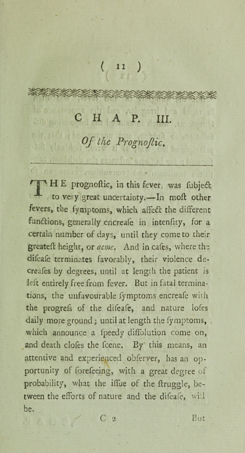 I ( 11 ) CHAP. III. Of the Prognoflic, HP H E prognoftic, in this fever; was fubjed: to very great uncertainty.—In moft other fevers, the fymptoms, which affedb the different functions, generally encreafe in intenfuy, for a certain number of days, until they come to their greateft height, or acme. And in cafes, where the difeafe terminates favorably, their violence de- creafes by degrees, until at length the patient is left entirely free from fever. But in fatal termina- tions, the unfavourable fymptoms encreafe with the progrefs of the difeafe, and nature lofes daily more ground; until at length the fymptoms, which announce a fpeedy diffolution come on, and death clofes the fcene. By this means, an attentive and experienced obferver, has an op¬ portunity of forefeeing, with a great degree of probability, what the ifTue of the flruggle, be¬ tween the efforts of nature and the difeafe, will be. C 2 B u t