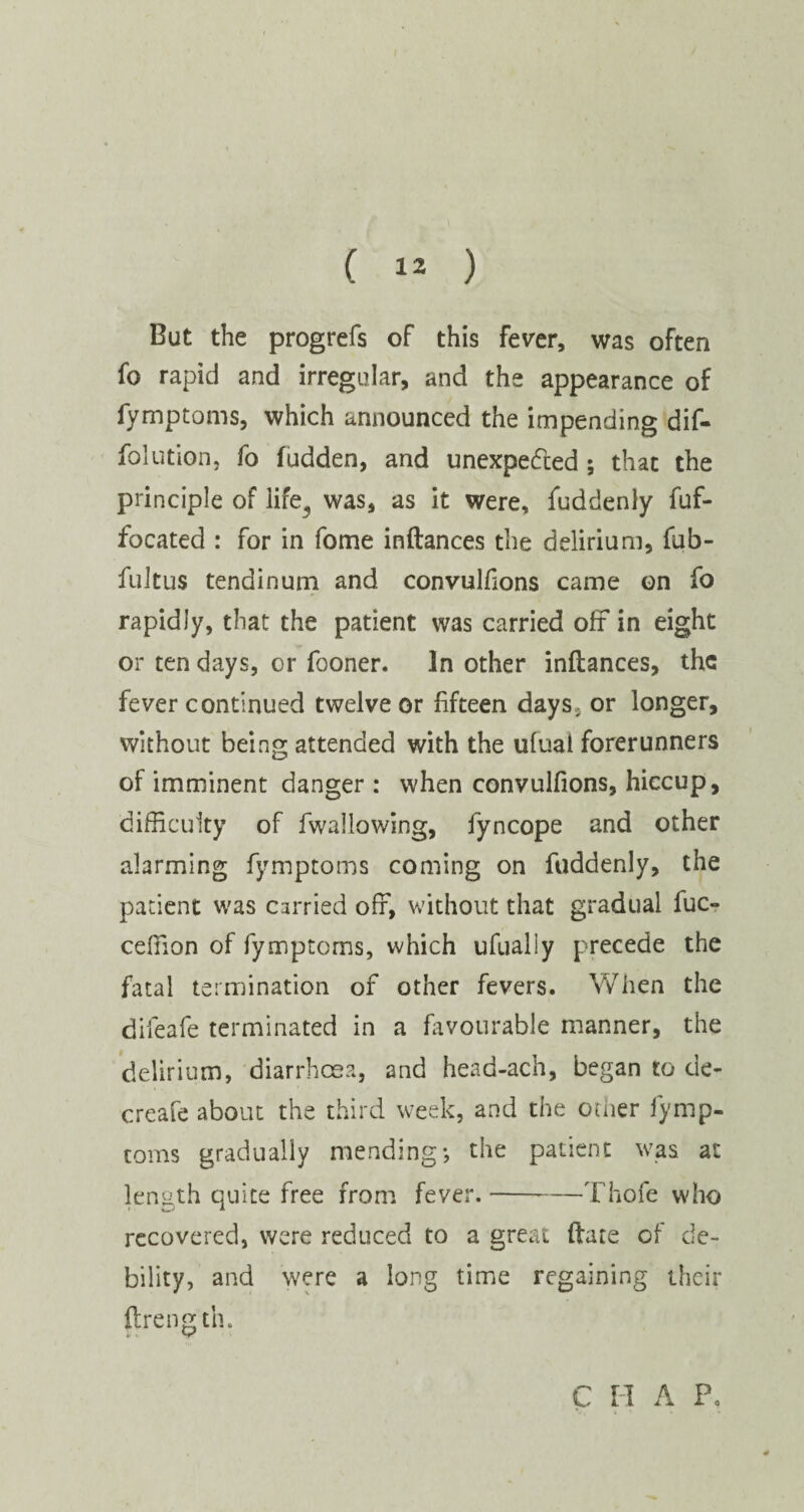 But the progrefs of this fever, was often fo rapid and irregular, and the appearance of fymptoms, which announced the impending dif- folution, fo fudden, and unexpected ; that the principle of life, was, as it were, fuddenly fuf- focated : for in fome inftances the delirium, fub- fuitus tendinum and convulfions came on fo rapidly, that the patient was carried oft in eight or ten days, or fooner. In other inftances, the fever continued twelve or fifteen days; or longer, without being attended with the ufuai forerunners of imminent danger : when convulfions, hiccup, difficulty of fwallowing, fyncope and other alarming fymptoms coming on fuddenly, the patient was carried off, without that gradual fuc- ceffion of fymptoms, which ufually precede the fatal termination of other fevers. When the difeafe terminated in a favourable manner, the delirium, diarrhoea, and head-ach, began to de- creafe about the third week, and the other fymp¬ toms gradually mending-, the patient was at length quite free from fever.--—Thofe who recovered, were reduced to a great ftare of de¬ bility, and were a long time regaining their ftrength. C H A Fo