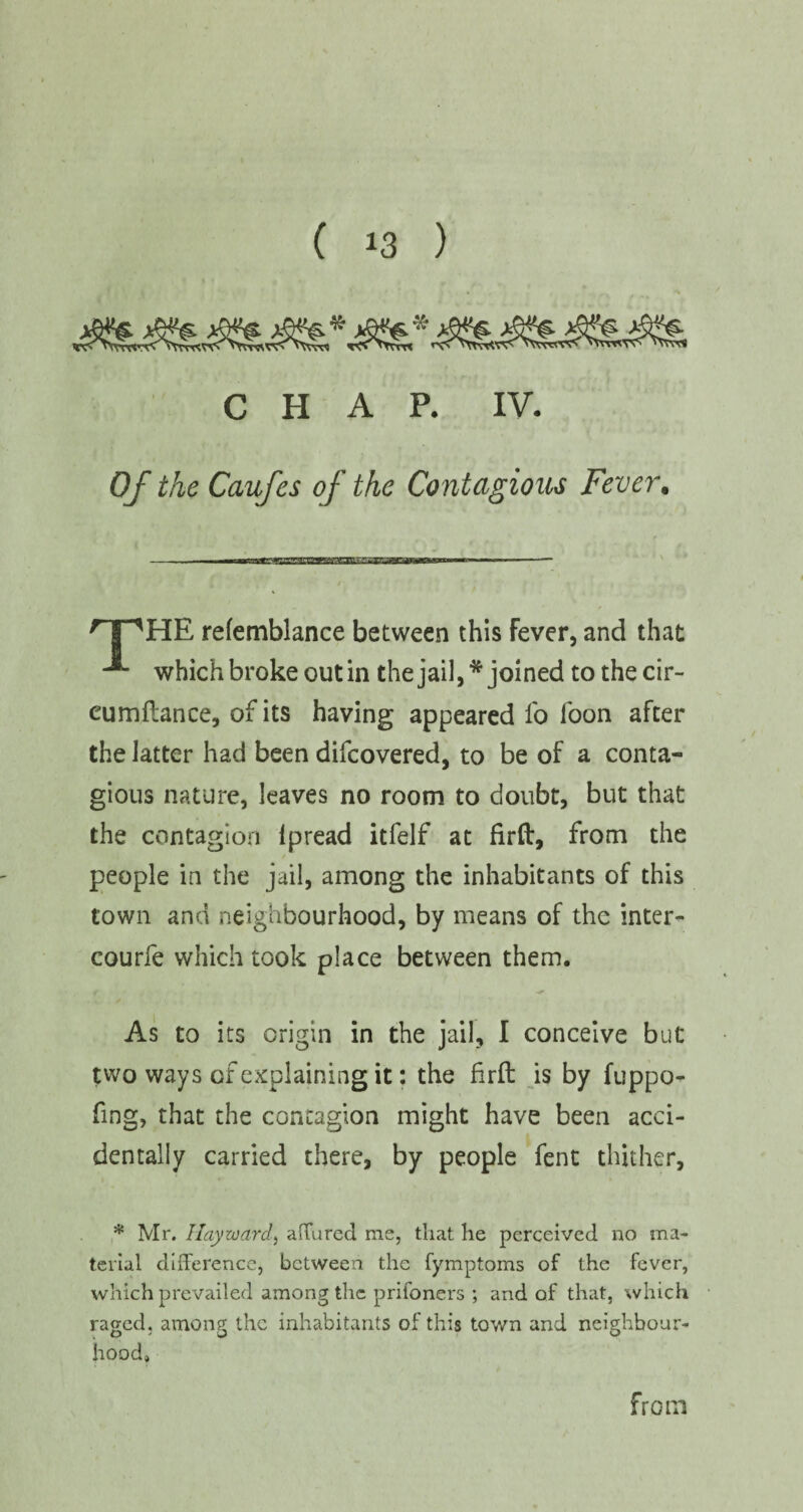 CHAP. IV. Of the Caufes of the Contagious Fever. HE refemblance between this Fever, and that A which broke out in the jail, * joined tothecir- cumflance, of its having appeared io loon after the latter had been difcovered, to be of a conta¬ gious nature, leaves no room to doubt, but that the contagion Ipread itfelf at firft, from the people in the jail, among the inhabitants of this town and neighbourhood, by means of the inter- courfe which took place between them. As to its origin in the jail, I conceive but two ways of explaining it: the firft is by fuppo^ fing, that the contagion might have been acci¬ dentally carried there, by people fent thither, * Mr. Hayward, affured ms, that he perceived no ma¬ terial difference, between the fymptoms of the fever, which prevailed among the prifoners ; and of that, which raged, among the inhabitants of this town and neighbour¬ hood.