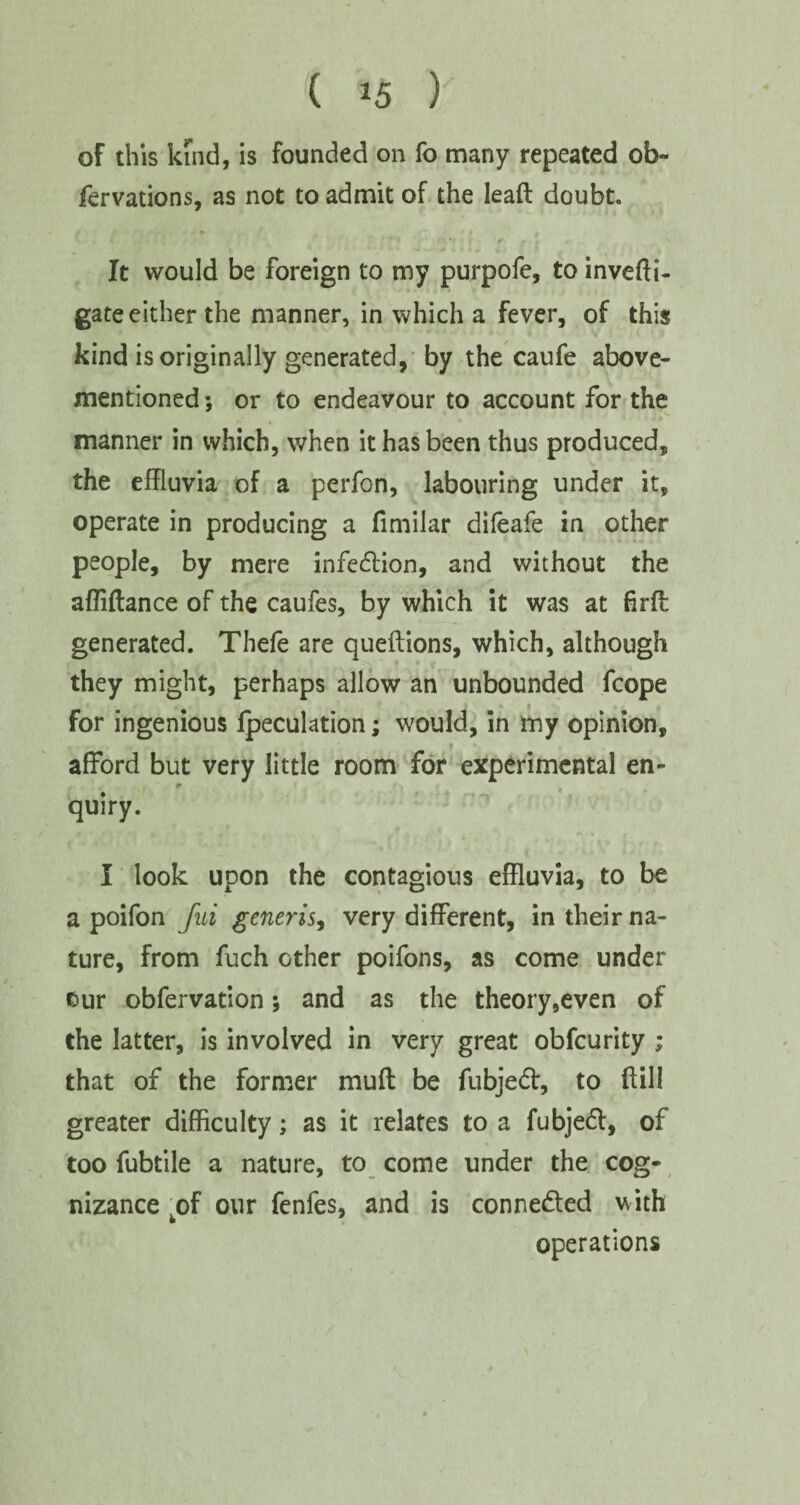 of this kind, is founded on fo many repeated ob- fervations, as not to admit of the lead doubt. It would be foreign to my purpofe, to invefti- gate either the manner, in which a fever, of this kind is originally generated, by the caufe above- mentioned ; or to endeavour to account for the . * » 4 • manner in which, when it has been thus produced, the effluvia of a perfon, labouring under it, operate in producing a fimilar difeafe in other people, by mere infedion, and without the affiftance of the caufes, by which it was at firfl generated. Thefe are queftions, which, although they might, perhaps allow an unbounded fcope for ingenious {peculation; would, in my opinion, afford but very little room for experimental en- r quiry. I look upon the contagious effluvia, to be a poifon fui generis, very different, in their na¬ ture, from fuch other poifons, as come under cur obfervation; and as the theory,even of the latter, is involved in very great obfcurity ; that of the former muff be fubjed, to ftill greater difficulty; as it relates to a fubjed, of too fubtile a nature, to come under the cog¬ nizance kof our fenfes, and is conneded with operations