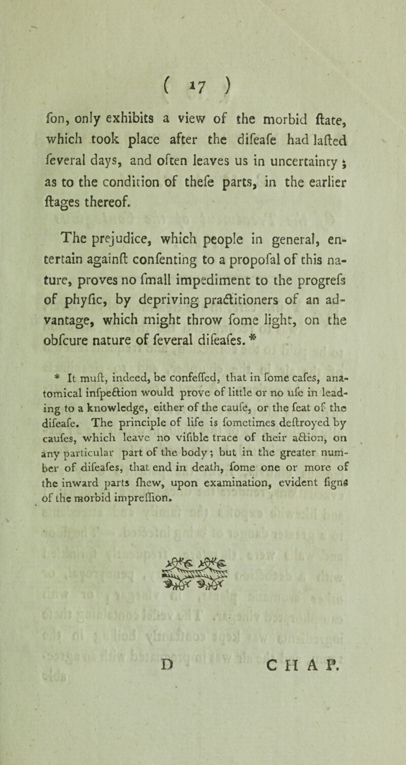 ( *7 ) fon, only exhibits a view of the morbid date, which took place after the difeafe had laded feveral days, and often leaves us in uncertainty; as to the condition of thefe parts, in the earlier dages thereof. The prejudice, which people in general, en¬ tertain againd confenting to a propofal of this na¬ ture, proves no fmall impediment to the progrefs of phyfic, by depriving practitioners of an ad¬ vantage, which might throw fome light, on the obfcure nature of feveral difeafes. * * It mull, indeed, be confefled, that in fome cafes, ana¬ tomical infpe&ion would prove of little or no ufe in lead¬ ing to a knowledge, either of the caufe, or the feat of the difeafe. The principle of life is fometimes deftroyed by caufes, which leave no vifible trace of their a&ion, on any particular part of the body; but in the greater num¬ ber of difeafes, that end in death, fome one or more of the inward parts fhew, upon examination, evident figng of the morbid imprefhon. D CHAP.