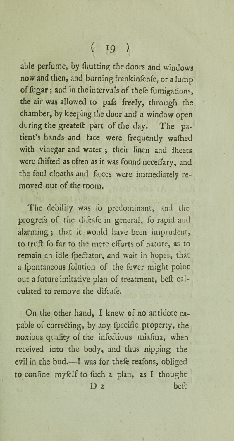 ( *9 ) able perfume, by fhutting the doors and windows now and then, and burning frankinfenfe, or a lump of fugar; and in the intervals of thefe fumigations, the air was allowed to pafs freely, through the chamber, by keeping the door and a window open during the greateft part of the day. The pa¬ tient’s hands and face were frequently wafhed with vinegar and water; their linen and fheets were (hifted as often as it was found necefiary, and the foul cloaths and faeces were immediately re¬ moved out of the room. / The debility was fo predominant, and the progrefs of the difeafe in general, fo rapid and alarming; that it would have been imprudent, to trud fo far to the mere efforts of nature, as to remain an idle fpe&ator, and wait in hopes, that a fpontaneous folution of the fever might point out a future imitative plan of treatment, bed cal¬ culated to remove the difeafe. On the other hand, I knew of no antidote ca¬ pable of correcting, by any fpecific property, the noxious quality of the infectious miafma, when received into the body, and thus nipping the evil in the bud.—I was for thefe reafons, obliged to conhne myfelf to fuch a plan, as I thought D 2 bed