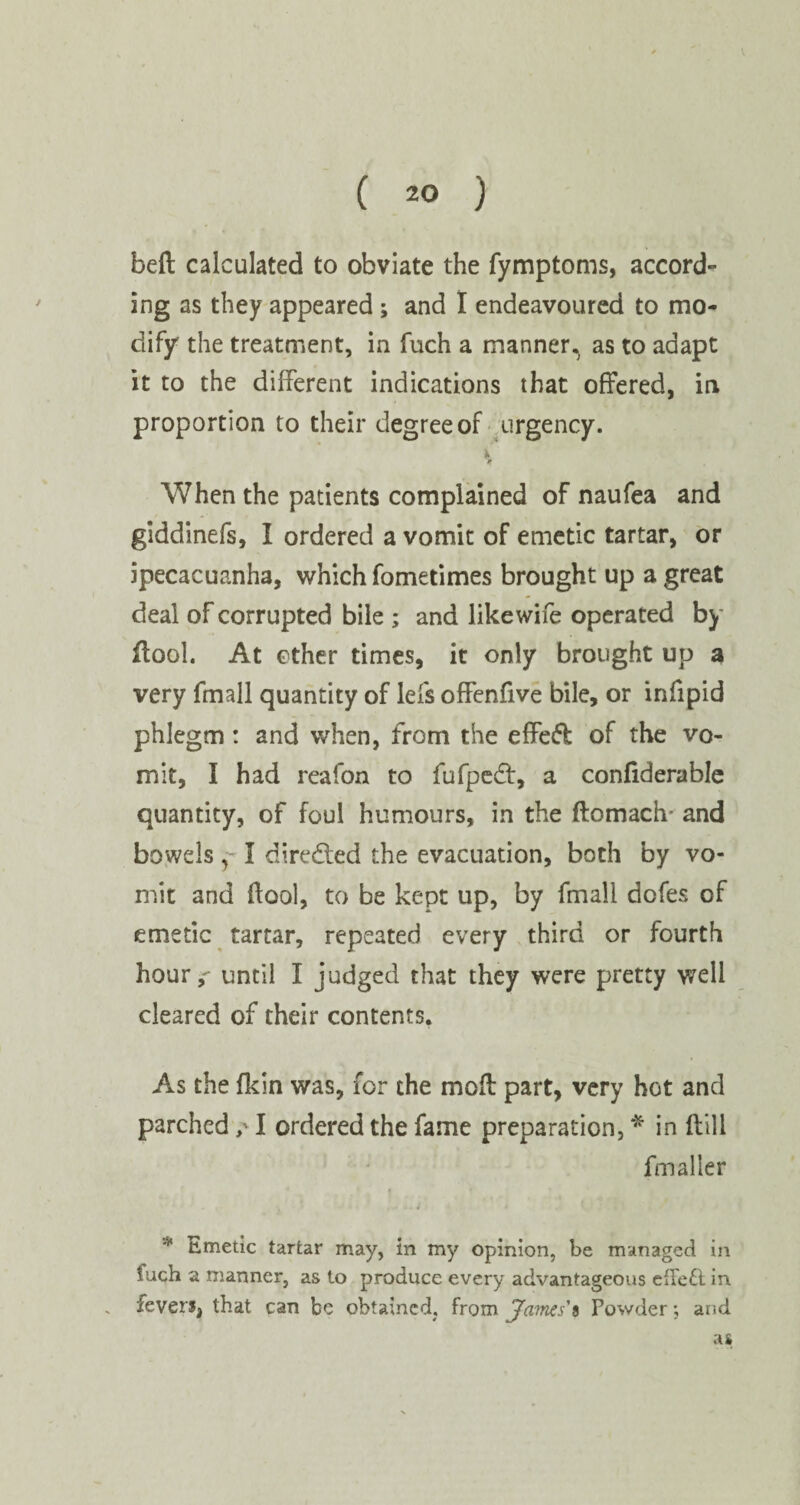 beft calculated to obviate the fymptoms, accord¬ ing as they appeared ; and I endeavoured to mo¬ dify the treatment, in fuch a manner, as to adapt it to the different indications that offered, in proportion to their degree of urgency. * When the patients complained of naufea and giddinefs, I ordered a vomit of emetic tartar, or ipecacuanha, which fometimes brought up a great deal of corrupted bile ; and like wife operated by flool. At other times, it only brought up a very fmall quantity of lefs offenfive bile, or infipid phlegm: and when, from the effe<5fc of the vo¬ mit, I had reafon to fufpedt, a confiderable quantity, of foul humours, in the ftomach- and bowels y- I directed the evacuation, both by vo¬ mit and flool, to be kept up, by fmall dofes of emetic tartar, repeated every third or fourth hour,- until I judged that they were pretty well cleared of their contents. As the fkin was, for the moft part, very hot and parched /1 ordered the fame preparation, * in (bill fmaller * Emetic tartar may, in my opinion, be managed in fuch a manner, as to produce every advantageous effe£l in fevers, that can be obtained, from Ja?nes'i Powder; and as