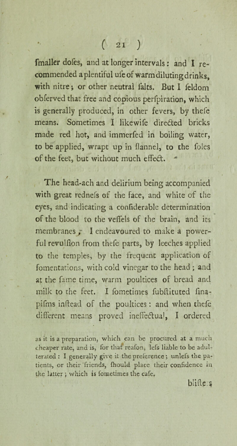 V *• ( 21 ) fmaller dofes, and at longer intervals: and I re¬ commended aplentiful ufe of warm diluting drinks, with nitre; or other neutral falts. But I feldom obferved that free and copious perforation, which is generally produced, in other fevers, by thefe means. Sometimes I Jikewife directed bricks made red hot, and immerfed in boiling water, to be applied, wrapt up in flannel, to the foies of the feet, but without much effect. * The head-ach and delirium being accompanied with great rednefs of the face, and white of the eyes, and indicating a confiderable determination of the blood to the veffels of the brain, and its membranes j I endeavoured to make a power¬ ful revulflon from thefe parts, by leeches applied to the temples, by the frequent application of fomentations, with cold vinegar to the head ; and at the. fame time, warm poultices of bread and milk to the feet. I fometimes fubftituted fma- piffns inflead of the poultices: and when thefe different means proved ineffectual, I ordered as it is a preparation, which can be procured at a much cheaper rate, and is, for that* reafon, lefs liable to be adul¬ terated : I generally give it the preference; unlefs the pa¬ tients, or their friends, fhould place their confidence in the latter; which is fometimes the cafe. b!iftp:$