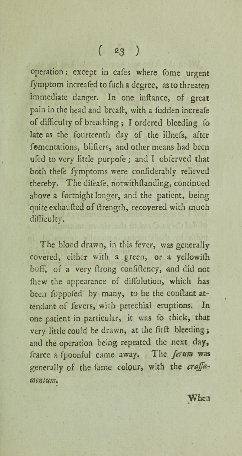 operation; except in cafes where fome urgent fymptom increafed to fuch a degree, as to threaten immediate danger. In one indance, of great p3in in the head and bread, with a fudden increafe of difficulty of breathing; I ordered bleeding fo late as the fourteenth day of the illnefs, after fomentations, bliders, and other means had been ufed to very little purpofe; and I obferved that both thefe fymptoms were confiderably relieved thereby. The difeafe, notwithdanding, continued above a fortnight longer, and the patient, being quite exhauded of drength, recovered with much difficulty. The blood drawn, in this fever, was generally covered, either with a green, or a yellowifli buff, of a very drong confidency, and did not fhew the appearance of didblution, which has been fuppofed by many, to be the condant at¬ tendant of fevers, with petechial eruptions. In one patient in particular, it was fo thick, that very little could be drawn, at the fird bleeding; and the operation being repeated the next day, icarce a fpoonful came away. The ferum was generally of the fame colour, with the crajfa- mntum. Vfhcn.