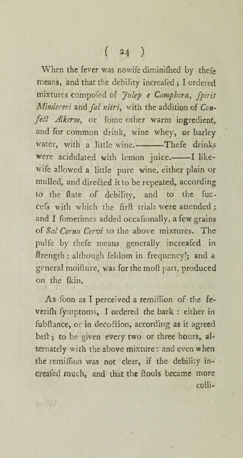 When the fever was nowife diminilhed by thefe means, and that the debility increafed ; I ordered mixtures compofed of Julep e Camphor a > fpirit Mindereri and fal nitri, with the addition of Con- fedt AlkerMy or fome other warm ingredient, and for common drink, wine whey, or barley water, with a little wine.--Thefe drinks were acidulated with lemon juice.-1 like- wife allowed a little pure wine, either plain or mulled, and directed it to be repeated, according to the date of debility, and to the fuc- cefs with which the firft trials were attended ; and I fometimes added occafionally, a few grains of Sal Cornu Cervi to the above mixtures. The pulfe by thefe means generally increafed in ftrength; although feldom in frequency'; and a general moifture, was for the moll part, produced on the fkin. As foon as I perceived a remiffion of the fe- verifh fymptoms, 1 ordered the bark : either in fubftance, or in deco&ion, according as it agreed belt; to be given every two or three hours, al¬ ternately with the above mixture : and even when the remidion was not clear, if the debility in¬ creafed much, and that the (tools became more colli-