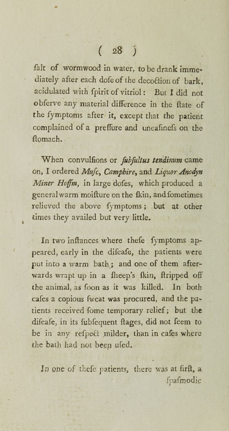 fait of wormwood in water, to be drank imme« diately after each dofeof the deco&ion of bark, acidulated with fpirit of vitriol: But I did not • % obferve any material difference in the ftate of the fymptoms after it, except that the patient complained of a preffure and uneafinefs on the ffomach. When convulfions or fubfultus Undinum came on, I ordered Mufcy Camphire, and Liquor Anodyn Miner Hoffm, in large dofes, which produced a general warm moifture on the {kin, andfometimes relieved the above fymptoms; but at other times they availed but very little. In two inftances where thefe fymptoms ap¬ peared, early in the difeafe, the patients were put into a warm bath ; and one of them after¬ wards wrapt up in a {beep's {kin, dripped off the animal, as foon as it was killed. In both cafes a copious fwcat was procured, and the pa¬ tients received fome temporary relief; but the difeafe, in its fubfequent ftages, did not feem to be in any refpeft milder, than in cafes where the bath had not been ufed. lj) one of thefe patients, there was at firft, a fpafmodie