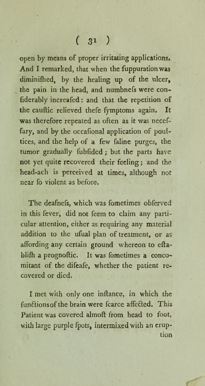 open by means of proper irritating applications* And I remarked, that when the fuppuration was diminifhed, by the healing up of the ulcer, the pain in the head, and numbnefs were con- fiderably increafed: and that the repetition of the cauftic relieved thefe fymptoms again. It was therefore repeated as often as it was necef- fary, and by the occafional application of poul¬ tices, and the help of a few faline purges, the tumor gradually fubfided; but the parts have not yet quite recovered their feeling; and the head-ach is perceived at times, although not near fo violent as before. » The deafnefs, which was fometimes obferved in this fever, did not feem to claim any parti¬ cular attention, either as requiring any material addition to the ufual plan of treatment, or as affording any certain ground whereon to efta- blilh a prognoftic. It was fometimes a conco¬ mitant of the difeafe, whether the patient re¬ covered or died. I met with only one inftance, in which the funflionsof the brain were fcarce affe&ed. This Patient was covered almoft from head to foot, with large purple fpots, intermixed with an erup¬ tion