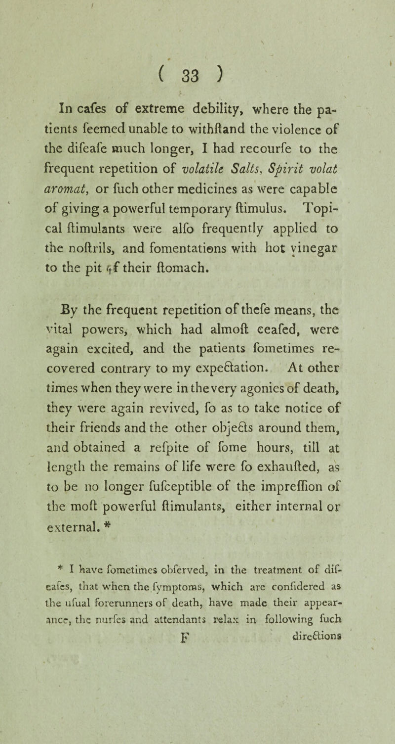 ( 33 ) In cafes of extreme debility, where the pa¬ tients feemed unable to withftand the violence of the difeafe much longer, I had recourfe to the frequent repetition of volatile Salts, Spirit volat aromat, or fuch other medicines as were capable of giving a powerful temporary ftimulus. Topi¬ cal ftimulants were alfo frequently applied to the noftrils, and fomentations with hot yinegar to the pit ct£ their ftomach. By the frequent repetition of thefe means, the vital powers, which had almoft eeafed, were again excited, and the patients fometimes re¬ covered contrary to my expectation. At other times when they were in the very agonies of death, they were again revived, fo as to take notice of their friends and the other objects around them, and obtained a refpite of fome hours, till at length the remains of life were fo exhaufted, as to be no longer fufceptible of the impreflion of the molt powerful ftimulants, either internal or external. * * I have fometimes obferved, in the treatment of dif- eafes, that when the fvmptoms, which are confidered as the ufual forerunners of death, have made their appear¬ ance, the nurfes and attendants relax in following fuch p directions