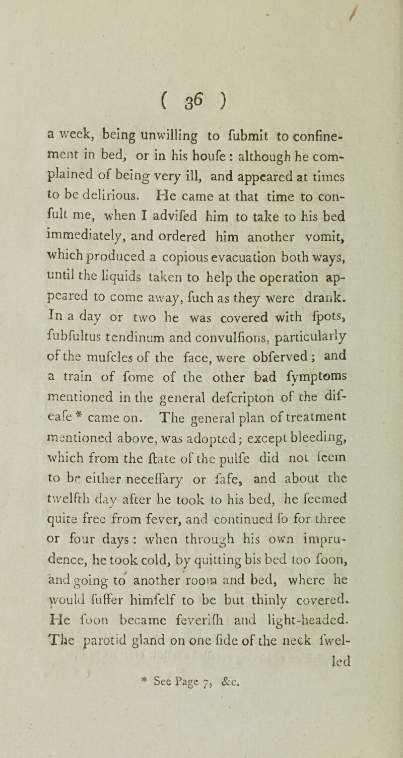 ( 3^ ) a week, being unwilling to fubmit to confine¬ ment in bed, or in his houfe : although he com¬ plained of being very ill, and appeared at times to be delirious* He came at that time to con¬ sult me, when I advifed him to take to his bed immediately, and ordered him another vomit, which produced a copious evacuation both ways, until the liquids taken to help the operation ap¬ peared to come away, fuch as they were drank. In a day or two he was covered with fpots, fubfultus tendinum and convulfions, particularly of the mufcles of the face, w ere obferved ; and a train of forne of the other bad fymptoms mentioned in the general defcripton of che dif- eafe * came on. The general plan of treatment mentioned above, was adopted; except bleeding, which from the date of the pulfc did not icem to be either necelfary or fafe, and about the twelfth day after he took to his bed, he feemed quite free from fever, and continued fo for three or four days: when through his own impru¬ dence, he took cold, by quitting bis bed too foon, and going to another room and bed, where he would differ himfelf to be but thinly covered. He foon became feverifh and light-headed. The parotid gland on one fide of the neck 1 wel¬ led