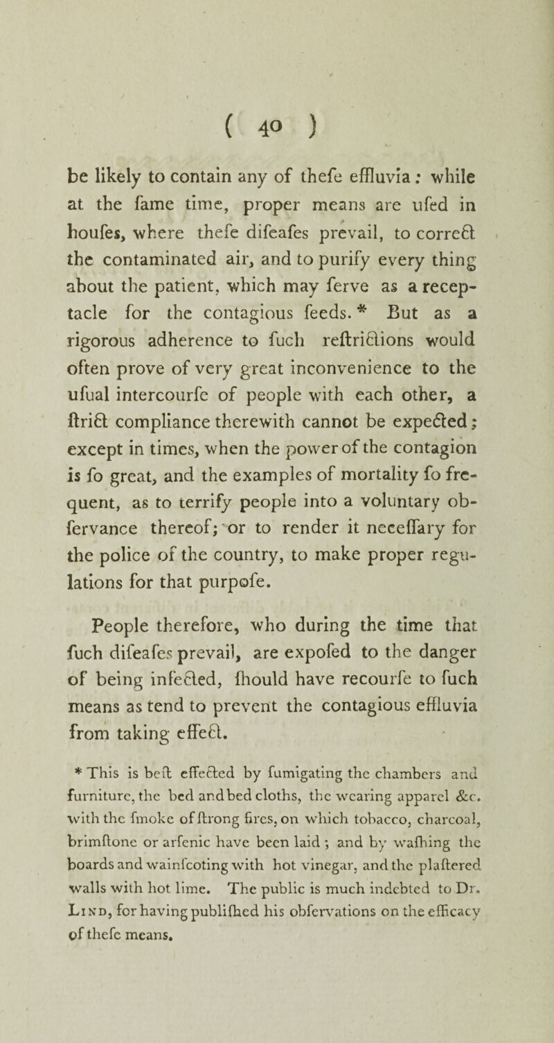 be likely to contain any of thefe effluvia; while at the fame time, proper means are ufed in houfes, where thefe difeafes prevail, to correct the contaminated air, and to purify every thing about the patient, which may ferve as a recep¬ tacle for the contagious feeds. * But as a rigorous adherence to fuch reftriflions would often prove of very great inconvenience to the ufual intercourfe of people with each other, a ftrift compliance therewith cannot be expe&ed; except in times, when the power of the contagion is fo great, and the examples of mortality fo fre¬ quent, as to terrify people into a voluntary ob- fervance thereof; *or to render it neceffary for the police of the country, to make proper regu¬ lations for that purpofe. People therefore, who during the time that fuch difeafes prevail, are expofed to the danger of being infecled, fhould have recourfe to fuch means as tend to prevent the contagious effluvia from taking effeft. * This is bed effe&ed by fumigating the chambers and furniture, the bed and bed cloths, the wearing apparel &c. with the fmoke of ftrong fires, on which tobacco, charcoal, brimftone or arfcnic have been laid ; and by wafhing the boards and wainfeoting with hot vinegar, and the plaftered wralls with hot lime. The public is much indebted to Dr. Lind, for having publifhed his obfervations on the efficacy of thefe means.