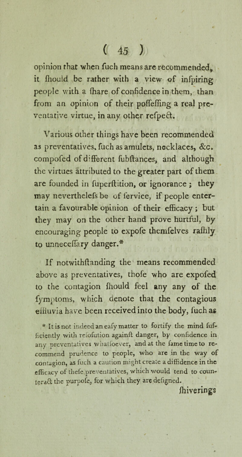 / ( 45 ) opinion that when fuch means are recommended, it fhould be rather with a view of infpiring people with a fhare of confidence in them, than from an opinion of their poffeffing a real pre¬ ventative virtue, in any other refpeft. Various other things have been recommended as preventatives* fuch as amulets, necklaces, &c. compofed of different fubftances, and although the virtues attributed to the greater part of them are founded in fuperftition, or ignorance ; they may neverthelefs be of iervice, if people enter¬ tain a favourable opinion of their efficacy; but they may on the other hand prove hurtful, by encouraging people to expofe themfelves raffily to unnecefiary danger.* If notwithftanding the means recommended above as preventatives, thofe who are expofed to the contagion fhould feel any any of the fymptoms, which denote that the contagious effluvia have been received into the body, fuch as * It is not indeed an eafy matter to fortify the mind fuf- hciently with relofution againfl danger, by confidence in any preventatives whatfoever, and at the fame time to re¬ commend prudence to people, who are in the way of contagion, as fuch a caution might create a diffidence in the efficacy of thefe preventatives, which would tend to coun¬ teract the purpofe, for which they are defigned. ffiiverings