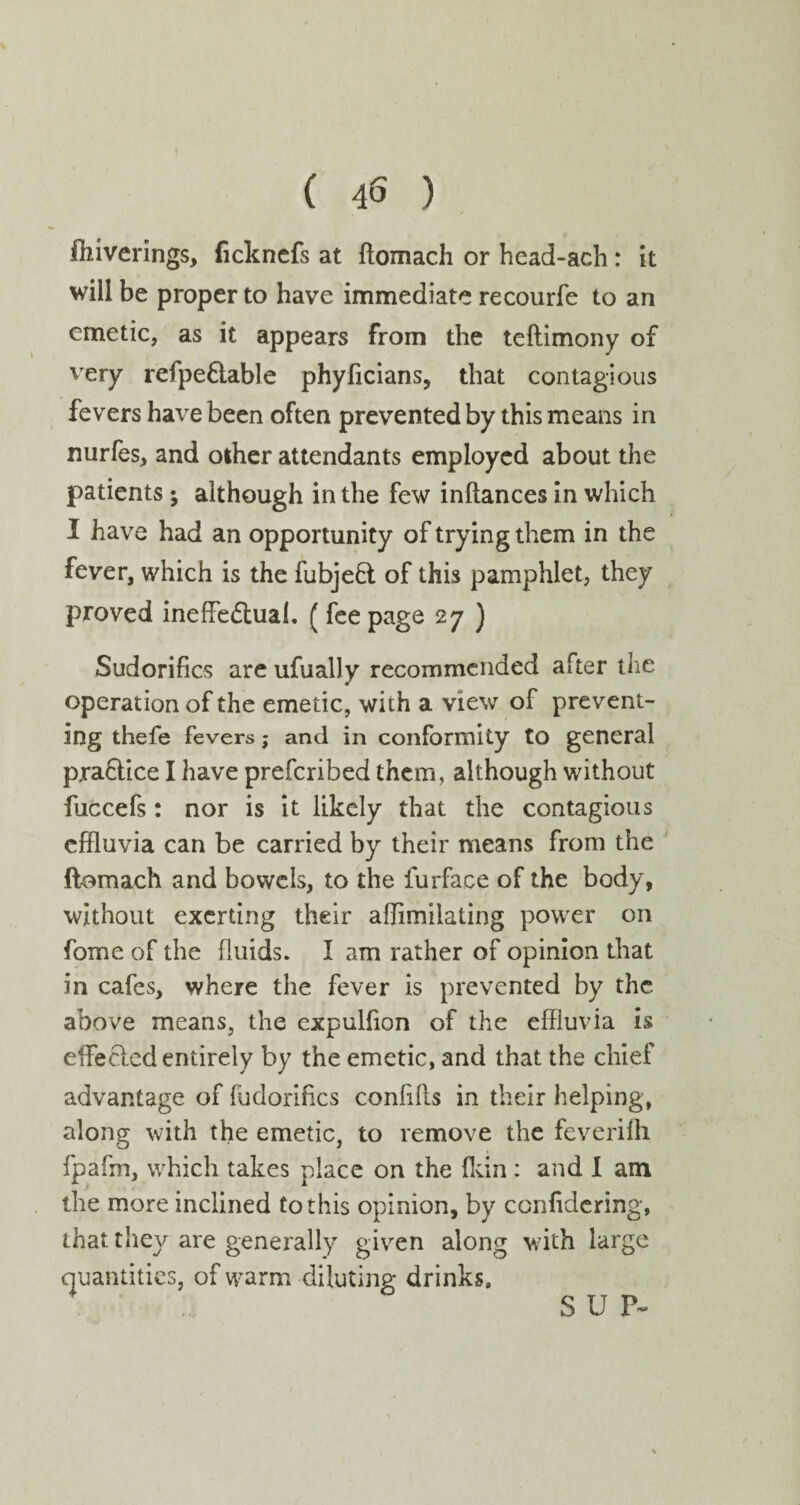 fhiverings, fickncfs at ftomach or head-ach: it will be proper to have immediate recourfe to an emetic, as it appears from the teftimony of very refpe&able phyficians, that contagious fevers have been often prevented by this means in nurfes, and other attendants employed about the patients ; although in the few inftances in which I have had an opportunity of trying them in the fever, which is the fubjefl of this pamphlet, they proved ineffectual. ( fee page 27 ) Sudorifics are ufually recommended after the operation of the emetic, with a view of prevent¬ ing thefe fevers; and in conformity to general prahtice I have prefcribed them, although without fuccefs: nor is it likely that the contagious effluvia can be carried by their means from the ftomach and bowels, to the furface of the body, without exerting their afflmilating power on fome of the fluids. I am rather of opinion that in cafes, where the fever is prevented by the above means, the expulfion of the effluvia is effePied entirely by the emetic, and that the chief advantage of fudorifics confifls in their helping, along with the emetic, to remove the feverilh fpafm, which takes place on the {kin: and I am the more inclined to this opinion, by confidcring, that they are generally given along with large quantities, of warm diluting drinks. SUP-