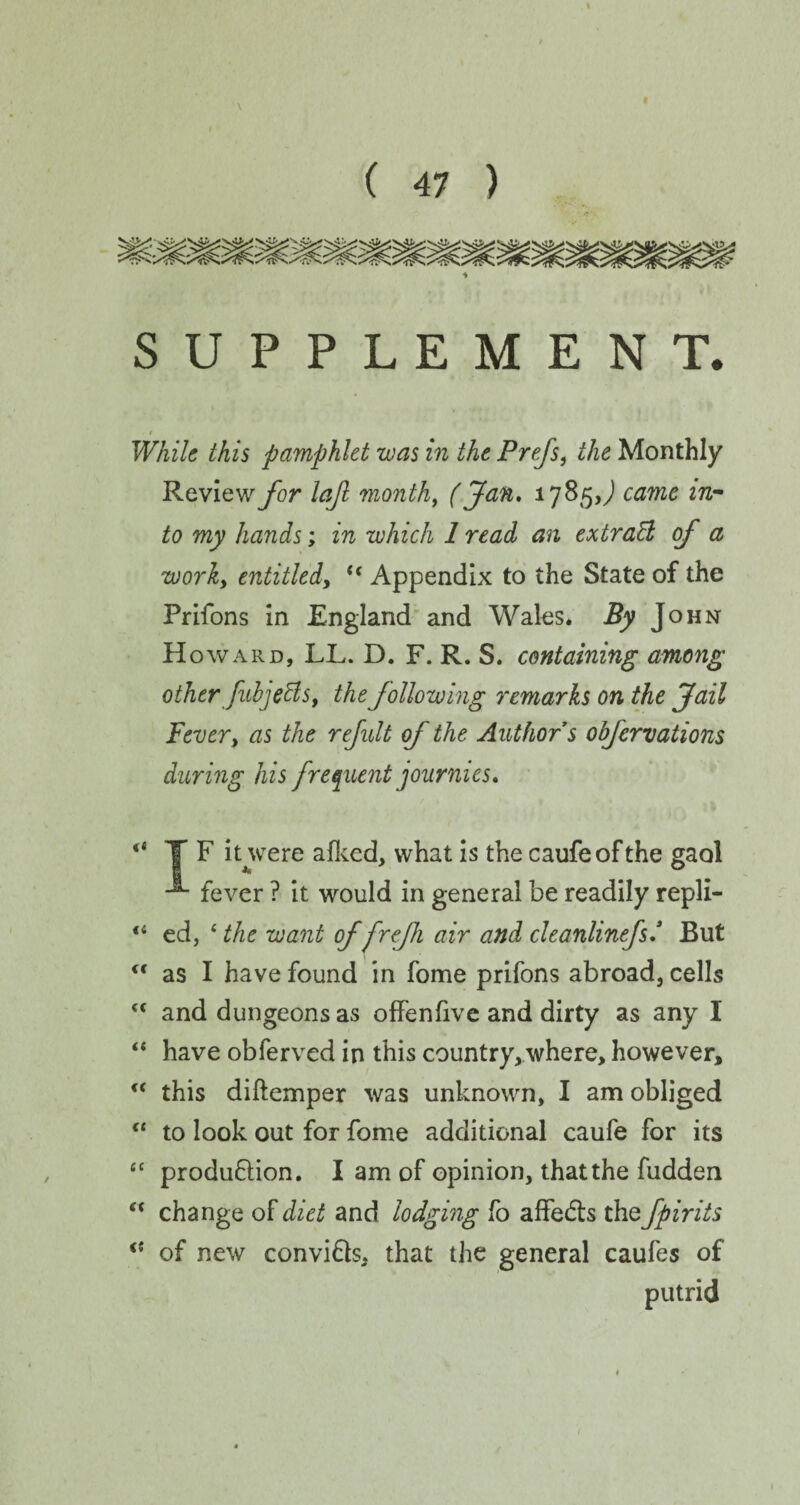 SUPPLEMENT. - t While this pamphlet was in the Prejs, the Monthly Review for lajl month, (Jan, 1785J came in¬ to my hands; in which 1 read an extraB of a worky entitled, u Appendix to the State of the Prifons in England and Wales. By J OHN H oward, LL. D. F. R. S. containing among other JubjeBs, the following remarks on the Jail Fever, as the refult of the Author s obfervations during his frequent journies, “ TF it were afked, what is the caufeof the gaol -*• fever ? it would in general be readily repli- “ ed, * the want of frefh air and cleanlinefs,3 But <f as I have found in fome prifons abroad, cells ff and dungeons as offenfive and dirty as any I “ have obferved in this country, where, however, “ this diftemper was unknown, I am obliged  to look out for fome additional caufe for its “ production. I am of opinion, that the fudden “ change of diet and lodging fo affeCts the fpirits of new conviCts, that the general caufes of putrid