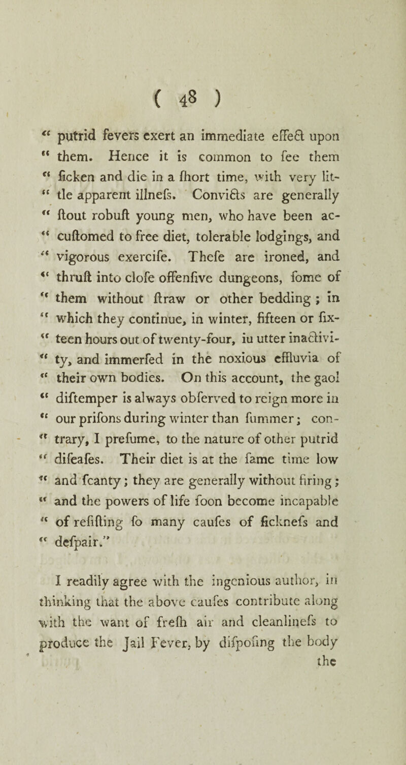 ♦ ( 48 ) “ putrid fevers exert an immediate effefl upon “ them. Hence it is common to fee them €i ficken and die in a fhort time, with very lit- “ tie apparent illnefs, Convi&s are generally u flout robufl young men, who have been ac- *( cuflomed to free diet, tolerable lodgings, and “ vigorous exercife. Thefe are ironed, and “ thrufl into clofe offenfive dungeons, fome of t( them without flraw or other bedding ; in <f which they continue, in winter, fifteen or fix- <f teen hours out of twenty-four, iu utter inaclivi- “ ty, and immerfed in the noxious effluvia of fC their own bodies. On this account, the gaol <f diftemper is always obferved to reign more in *' our prifons during winter than fummer; con- a trary, I prefume, to the nature of other putrid *f difeafes. Their diet is at the fame time low u and fcanty; they are generally without firing; lt and the powers of life foon become incapable 'c of refilling fo many caufes of ficknefs and <f defpair.’' I readily agree with the ingenious author, in thinking that the above caufes contribute along with the want of frefh air and cleanlinefs to produce the Jail Fever, by difponng the body the •f